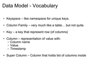 Data Model - Vocabulary Keyspace – like namespace for unique keys. Column Family – very much like a table… but not quite. Key – a key that represent row (of columns) Column – representation of value with: Column name Value Timestamp Super Column – Column that holds list of columns inside 