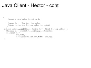 Java Client - Hector - cont   /**     * Insert a new value keyed by key     *     * @param key   Key for the value     * @param value the String value to insert     */    public void  insert (final String key, final String value) {      Mutator m = createMutator(keyspaceOperator);      m.insert(key,                CF_NAME,                createColumn(COLUMN_NAME, value));    } 