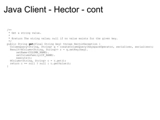 Java Client - Hector - cont    /**     * Get a string value.     *     * @return The string value; null if no value exists for the given key.     */    public String  get (final String key) throws HectorException {      ColumnQuery<String, String> q = createColumnQuery(keyspaceOperator, serializer, serializer);      Result<HColumn<String, String>> r = q.setKey(key).          setName(COLUMN_NAME).          setColumnFamily(CF_NAME).          execute();      HColumn<String, String> c = r.get();      return c == null ? null : c.getValue();    } 