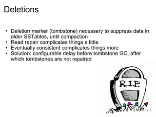 Deletions Deletion marker (tombstone) necessary to suppress data in older SSTables, until compaction  Read repair complicates things a little  Eventually consistent complicates things more  Solution: configurable delay before tombstone GC, after which tombstones are not repaired 