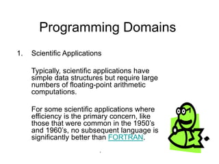 Programming Domains
1. Scientific Applications
Typically, scientific applications have
simple data structures but require large
numbers of floating-point arithmetic
computations.
For some scientific applications where
efficiency is the primary concern, like
those that were common in the 1950’s
and 1960’s, no subsequent language is
significantly better than FORTRAN.
.
 