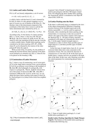 2.2. Lattice and Lattice Packing
If l1, l2 ∈R2
are linearly independent, a set of vectors
r = n l1 + m l2, n,m={0, ±1, ±2, ...} (5)
is called a lattice with the basis l1, l2 and is denoted by
L=Λ(l1, l2) where Λ is the operator mapping a set of
pairs of vectors at a set of families of the form (5). The
absolute value of the determinant composed of the
coordinates of the lattice basis vectors is call the the
lattice determinant and is denoted by del L, i.e.
det Λ((l1x, l1y ),(l2x, l2y )) = abs(l1x • l2y − l1y • l2x) (6)
According to Eq. (5) the density of a lattice packing
δ(L) = s / det L, where s is the area of S. The pair
W=(L,L + b) of two lattices L and L+ b, b= (bx, by)
where L + b is the translation of the L onto the vector b,
is called a double lattice. Double lattice packing can be
considered as the lattice packing of Sb
= S0
∪ S1
(b),
where S1
can be obtained by the rotation of the other
polygon S0
about the angle π.
With account of Eq. (4) and Eq. (6), the problem of
finding the maximal density lattice packing in the plane
can be defined as to minimize det Λ(l1, l2 ) where Si has
to be placed on the boundary of Hij .
2.3 Construction of Lattice Structure
Fig. 2. shows a way of constructing a set of vector pairs
(l1, l2) in the single lattice structure from a given polygon
S. Let l1 be an arbitrary vector belong to the boundary of
H, where H is the hodograph of a polygon S00 with
respect to a polygon S01. Then l2 might be chosen from
one of the points of intersection H ∩ H’, where H’ is
translation of H onto the vector l1. In this way, we can
obtain the dense lattice packing with respect to basis (l1,
l2). Each polygon is in contact with at least four neighbor
polygons.
.
A general "rule of thumb" in hand layout is that it is
good to pair polygons with their 180−degree rotated
twins. For obtaining the dense double lattice packing,
the clustering S0
and S1
is considered as one object Sb
where S1
(θ) = S0
(θ +π).
2.4 Lattice Packing onto the Sheet
If the sheet is sufficiently large as compared to the sizes
of the objects being packed, difference of packing
densities between in the bounded region and in the
infinite region(δ(L) = s / det L) could be neglected.
Normally, when considering the lattice packing on the
limited sheet, it is necessary to take into account Φ
which is the angle of the lattice rotation with respect to
the sheet(see Fig. 2). All types of lattice structures
considered in this paper are schematically shown in the
Fig. 3. In this paper, limited rectangle region is
considered as a sheet. It shows three possible types of
single lattice(a~c) and three possible types of double
lattice(d~f).
In the first type of single lattice, basis (l1, l2 ) are not
restricted while others have some constraints in the
orientation of basis. We can control the direction of
columns(rows) of the lattice by Φ. In the final type of
double lattice, columns and lows are parallel to the both
sides of the sheet. In this case, only clustering vector b is
the control parameter for constructing densest lattice
structure.
Fig. 3. Types of single lattice packing(a, b, c) and
double lattice packing(d, e, f).
Double Lattice Packing Algorithm for Single Polygon
Type(S): The Solution of the double lattice packing can
be found in the following way.
l1
l2
l1
l2
Φ
l2
l1
Φ
l1
l2
Φ
b
l2
l1
Φ
b
l2
l1
b
l1
l2
S00
S01
S10
H
H’
Φ
Fig. 2. Way of construction of lattice basis vectors l1
and l2
using hodograph.
(a) (b)
(c) (d)
(e) (f)
 