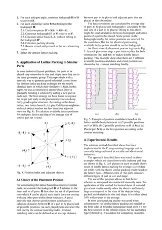 1. For each polygon angle, construct hodograph H of S
relative to S.
2. For each clustering vector b that belong to the
hodograph H:
2.1. Unify two pieces Sb
= S(θ) ∩ S(θ +π).
2.2. Construct hodograph Hb
of Sb
relative to Sb
.
2.3. Calculate lattice basis (l1, l2 ) which belong to
the hodograph Hb
.
2.4. Calculate packing density.
2.5. Renew record and proceed to the next clustering
vector.
3. Select the densest lattice packing.
3. Application of Lattice Packing to Similar
Parts
In some industrial layout problems, the parts to be
placed vary somewhat in size and shape even they are in
the same geometric group. This paper deals with a
heuristic way to generate good industrial layouts from
the densest lattice packing technique for the nearly
identical parts in which their similarity is high. In this
paper, we use a constructive layout which involve
gradually building a solution by adding a new part at
each step. The best strategy we have found is to place
the larger part early in the placement process to keep
fairly good regular structure. According to the dense
lattice, two lattice basis (l1, l2) give 8 different neighbors
and each object touches not less than four adjacent
ones(see Fig. 4). To calculate available lattice positions
for each part, lattice packing of an average size of
similar part set is used.
Fig. 4. Position index and adjacent objects
3.1 Choice of the Placement Position
For constructing the lattice based placement of similar
parts, we consider the hodograph H of S relative to the
sheet and to all parts. H describes the set of all positions
onto which S can be placed such that it does not overlap
with any other part within sheet boundary. A good
heuristic that chooses good position candidates is
calculate distances between H of a part to be placed and
all possible positions via each placed parts and select the
best one by the contour matching index. Contour
matching index can be defined as an average distance
between part to be placed and adjacent parts that are
placed or sheet boundary.
The lattice positions are calculated by average size
of parts to be placed and hodograph is calculated by the
real size of a part to be placed. Owing to this, there
might be small deviations between hodograph and lattice
points of a part to be placed. Some points on the
hodograph nearby the lattice positions are selected for
the candidates. But for the identical part nesting,
available lattice points should be on the hodograph.
An illustration of placement process is given in Fig.
5. At each placement step, a part tries to place for both
orientations 0(a) and π(b) to makes double lattice
packing. This example shows that there are 7 different
available position candidates and a best position was
chosen by the contour matching finally.
(a) (b) (c)
Fig. 5. Example of position candidates based on the
lattice and the best placement. (a) 5 possible positions
on H of S(0). (b) 2 possible positions on H of S(π). (c)
Placed part S(π) on the best position according to the
contour matching.
4. Experimental Results
The solution method described above has been
implemented in the C programming language and is
currently being evaluated at a textile and sheet metal
industries.
The approach described here was tested on three
examples which are taken from textile industry and they
are shown in Fig. 6. Left picture on each example shows
result of double lattice packing for average size of data
set while right one shows similar packing result based on
the lattice basis. Different color of the parts indicates
different types of part in size and shape.
The use of this program allows to find better
schemes as compared to constructed manually ones. But
application of this method for limited sheet of material
gives best results usually when the sheet is sufficiently
large as compared to the sizes of the objects being
packed and deviation in size and shape is less than about
10% with respect to the average.
In most cases packing quality was good when
columns(rows) of double lattice packing are parallel to
the both sides of bounded rectangular sheet even it’s not
the best solution in the infinite region. So the last lattice
type(f) from Fig. 3 was taken for computing examples.
0
1
2
3
4
5
6
7
8
l2
l1
(l1
+ l2
)
(−l1
+ l2
)
(−l1
− l2
)
(l1
− l2
)
(−l1
)
(−l2
)
(l1
)
(l2
)
 