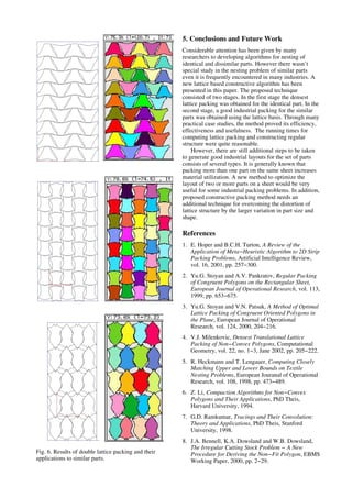 Fig. 6. Results of double lattice packing and their
applications to similar parts.
5. Conclusions and Future Work
Considerable attention has been given by many
researchers to developing algorithms for nesting of
identical and dissimilar parts. However there wasn’t
special study in the nesting problem of similar parts
even it is frequently encountered in many industries. A
new lattice based constructive algorithm has been
presented in this paper. The proposed technique
consisted of two stages. In the first stage the densest
lattice packing was obtained for the identical part. In the
second stage, a good industrial packing for the similar
parts was obtained using the lattice basis. Through many
practical case studies, the method proved its efficiency,
effectiveness and usefulness. The running times for
computing lattice packing and constructing regular
structure were quite reasonable.
However, there are still additional steps to be taken
to generate good industrial layouts for the set of parts
consists of several types. It is generally known that
packing more than one part on the same sheet increases
material utilization. A new method to optimize the
layout of two or more parts on a sheet would be very
useful for some industrial packing problems. In addition,
proposed constructive packing method needs an
additional technique for overcoming the distortion of
lattice structure by the larger variation in part size and
shape.
References
1. E. Hoper and B.C.H. Turton, A Review of the
Application of Meta−Heuristic Algorithm to 2D Strip
Packing Problems, Artificial Intelligence Review,
vol. 16, 2001, pp. 257−300.
2. Yu.G. Stoyan and A.V. Pankratov, Regular Packing
of Congruent Polygons on the Rectangular Sheet,
European Journal of Operational Research, vol. 113,
1999, pp. 653−675.
3. Yu.G. Stoyan and V.N. Patsuk, A Method of Optimal
Lattice Packing of Congruent Oriented Polygons in
the Plane, European Journal of Operational
Research, vol. 124, 2000, 204−216.
4. V.J. Milenkovic, Densest Translational Lattice
Packing of Non−Convex Polygons, Computational
Geometry, vol. 22, no. 1−3, Jane 2002, pp. 205−222.
5. R. Heckmann and T. Lengauer, Computing Closely
Matching Upper and Lower Bounds on Textile
Nesting Problems, European Jouranal of Operational
Research, vol. 108, 1998, pp. 473−489.
6. Z. Li, Compaction Algorithms for Non−Convex
Polygons and Their Applications, PhD Theis,
Harvard University, 1994.
7. G.D. Ramkumar, Tracings and Their Convolution:
Theory and Applications, PhD Theis, Stanford
University, 1998.
8. J.A. Bennell, K.A. Dowsland and W.B. Dowsland,
The Irregular Cutting Stock Problem − A New
Procedure for Deriving the Non−Fit Polygon, EBMS
Working Paper, 2000, pp. 2−29.
 