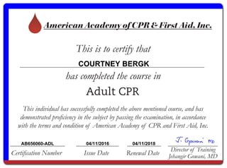 American Academy of CPR & First Aid, Inc.
This is to certify that
has completed the course in
Certification Number Issue Date Renewal Date
Director of Training
Jehangir Gowani, MD
Adult CPR
This individual has successfully completed the above mentioned course, and has
demonstrated proficiency in the subject by passing the examination, in accordance
with the terms and condition of American Academy of CPR and First Aid, Inc.
COURTNEY BERGK
AB656060-ADL 04/11/2016 04/11/2018
 