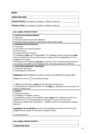 11
ΦΥΣΙΚΗ
ΒΙΒΛΙΑ 2025-2026
ΦΥΣΙΚΗ-ΤΕΥΧΟΣ Β΄ των Ιωάννου Α., Ντάνου Γ., Πήττα Α., Ράπτη Στ.
ΦΥΣΙΚΗ-ΤΕΥΧΟΣ Γ΄ των Ιωάννου Α., Ντάνου Γ., Πήττα Α., Ράπτη Στ.
Από το βιβλίο: ΦΥΣΙΚΗ-ΤΕΥΧΟΣ Γ΄
5. ΚΡΟΥΣΕΙΣ ΚΑΙ ΣΧΕΤΙΚΕΣ ΚΙΝΗΣΕΙΣ
5.2 Κρούσεις
5.3 Κεντρική ελαστική κρούση δύο σφαιρών
5.4 Ελαστική κρούση σώματος με άλλο ακίνητο πολύ μεγάλης μάζας
4. ΜΗΧΑΝΙΚΗ ΣΤΕΡΕΟΥ ΣΩΜΑΤΟΣ
4.1 Εισαγωγή
4.2 Οι κινήσεις των στερεών σωμάτων
4.3 Ροπή δύναμης
4.4 Ισορροπία στερεού σώματος
4.7 Στροφορμή (εκτός από την παράγραφο 4.7 Β: Στροφορμή στερεού σώματος και εκτός
από την απόδειξη και τη λεκτική διατύπωση της σχέσης 4.18 της παραγράφου 4.7 Γ που
αναφέρεται σε στερεό)
4.8 Διατήρηση της Στροφορμής (έως και την πρόταση «Εάν η συνολική εξωτερική ροπή σε
ένα σύστημα είναι μηδέν η ολική στροφορμή του συστήματος παραμένει σταθερή»)
1. ΗΛΕΚΤΡΙΚΕΣ-ΜΗΧΑΝΙΚΕΣ ΤΑΛΑΝΤΩΣΕΙΣ
1.2 Περιοδικά φαινόμενα
1.3 Απλή αρμονική ταλάντωση
Επισήμανση: Δεν θα διδαχθούν ερωτήσεις, ασκήσεις και προβλήματα με αρχική φάση
διάφορη του 0 και του
2

στις εξισώσεις κίνησης.
1.5 Φθίνουσες ταλαντώσεις (εκτός από «β. ηλεκτρικές ταλαντώσεις»)
1.6 Εξαναγκασμένες ταλαντώσεις (Από την 1-6β: Μόνο τις εφαρμογές του συντονισμού στις
μηχανικές ταλαντώσεις)
2. ΚΥΜΑΤΑ
2.2 Μηχανικά κύματα
2.3 Επαλληλία ή Υπέρθεση κυμάτων
2.4 Συμβολή δύο κυμάτων στην επιφάνεια υγρού (εκτός από τη μαθηματική μελέτη των
σελίδων 50 και 51: «Τα συμπεράσματα αυτά μπορούν να γίνουν πιο πειστικά αν
μελετήσουμε μαθηματικά το φαινόμενο. … Δηλαδή τα σημεία αυτά παραμένουν διαρκώς
ακίνητα.»)
Επισήμανση: Δεν θα διδαχθούν ασκήσεις και προβλήματα με πηγές οι οποίες δεν είναι
σύγχρονες και με σημεία τα οποία έχουν ενδιάμεσο πλάτος.
2.5 Στάσιμα Κύματα
Από το βιβλίο: ΦΥΣΙΚΗ-ΤΕΥΧΟΣ Β΄
4. ΜΑΓΝΗΤΙΚΟ ΠΕΔΙΟ
 