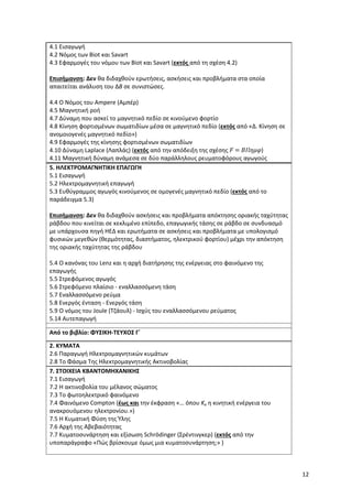 12
4.1 Εισαγωγή
4.2 Νόμος των Biot και Savart
4.3 Εφαρμογές του νόμου των Biot και Savart (εκτός από τη σχέση 4.2)
Επισήμανση: Δεν θα διδαχθούν ερωτήσεις, ασκήσεις και προβλήματα στα οποία
απαιτείται ανάλυση του ΔΒ σε συνιστώσες.
4.4 Ο Νόμος του Ampere (Αμπέρ)
4.5 Μαγνητική ροή
4.7 Δύναμη που ασκεί το μαγνητικό πεδίο σε κινούμενο φορτίο
4.8 Κίνηση φορτισμένων σωματιδίων μέσα σε μαγνητικό πεδίο (εκτός από «Δ. Κίνηση σε
ανομοιογενές μαγνητικό πεδίο»)
4.9 Εφαρμογές της κίνησης φορτισμένων σωματιδίων
4.10 Δύναμη Laplace (Λαπλάς) (εκτός από την απόδειξη της σχέσης 𝐹 = 𝐵𝐼𝑙𝜂𝜇𝜑)
4.11 Μαγνητική δύναμη ανάμεσα σε δύο παράλληλους ρευματοφόρους αγωγούς
5. ΗΛΕΚΤΡΟΜΑΓΝΗΤΙΚΗ ΕΠΑΓΩΓΗ
5.1 Εισαγωγή
5.2 Ηλεκτρομαγνητική επαγωγή
5.3 Ευθύγραμμος αγωγός κινούμενος σε ομογενές μαγνητικό πεδίο (εκτός από το
παράδειγμα 5.3)
Επισήμανση: Δεν θα διδαχθούν ασκήσεις και προβλήματα απόκτησης οριακής ταχύτητας
ράβδου που κινείται σε κεκλιμένο επίπεδο, επαγωγικής τάσης σε ράβδο σε συνδυασμό
με υπάρχουσα πηγή ΗΕΔ και ερωτήματα σε ασκήσεις και προβλήματα με υπολογισμό
φυσικών μεγεθών (θερμότητας, διαστήματος, ηλεκτρικού φορτίου) μέχρι την απόκτηση
της οριακής ταχύτητας της ράβδου
5.4 Ο κανόνας του Lenz και η αρχή διατήρησης της ενέργειας στο φαινόμενο της
επαγωγής
5.5 Στρεφόμενος αγωγός
5.6 Στρεφόμενο πλαίσιο - εναλλασσόμενη τάση
5.7 Εναλλασσόμενο ρεύμα
5.8 Ενεργός ένταση - Ενεργός τάση
5.9 Ο νόμος του Joule (Τζάουλ) - Ισχύς του εναλλασσόμενου ρεύματος
5.14 Αυτεπαγωγή
Από το βιβλίο: ΦΥΣΙΚΗ-ΤΕΥΧΟΣ Γ΄
2. ΚΥΜΑΤΑ
2.6 Παραγωγή Ηλεκτρομαγνητικών κυμάτων
2.8 Το Φάσμα Της Ηλεκτρομαγνητικής Ακτινοβολίας
7. ΣΤΟΙΧΕΙΑ ΚΒΑΝΤΟΜΗΧΑΝΙΚΗΣ
7.1 Εισαγωγή
7.2 Η ακτινοβολία του μέλανος σώματος
7.3 Το φωτοηλεκτρικό φαινόμενο
7.4 Φαινόμενο Compton (έως και την έκφραση «… όπου Κe η κινητική ενέργεια του
ανακρουόμενου ηλεκτρονίου.»)
7.5 Η Κυματική Φύση της Ύλης
7.6 Αρχή της Αβεβαιότητας
7.7 Κυματοσυνάρτηση και εξίσωση Schrödinger (Σρέντινγκερ) (εκτός από την
υποπαράγραφο «Πώς βρίσκουμε όμως μια κυματοσυνάρτηση;» )
 