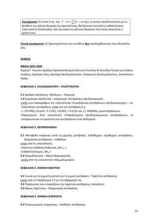 13
Επισήμανση: Οι τύποι E=pc και 𝜆′ ―𝜆 =
ℎ
𝑚𝑐
(1 ― 𝜎𝜐𝜈𝜑), οι οποίοι αποδεικνύονται με τη
βοήθεια της ειδικής θεωρίας της σχετικότητας, θα δίνονται στους/στις μαθητές/τριες
τόσο κατά τη διδασκαλία, όσο και κατά την εξέταση θεμάτων στα οποία απαιτείται η
χρήση τους.
Γενική επισήμανση: Οι δραστηριότητες και τα ένθετα δεν περιλαμβάνονται στην εξεταστέα
ύλη.
ΧΗΜΕΙΑ
ΒΙΒΛΙΑ 2025-2026
Χημεία Γ΄ Λυκείου Ομάδας Προσανατολισμού Θετικών Σπουδών & Σπουδών Υγείας των Στέλιου
Λιοδάκη, Δημήτρη Γάκη, Δημήτρη Θεοδωρόπουλου, Παναγιώτη Θεοδωρόπουλου, Aναστάσιου
Κάλλη
ΚΕΦΑΛΑΙΟ 1. ΟΞΕΙΔΟΑΝΑΓΩΓΗ – ΗΛΕΚΤΡΟΛΥΣΗ
1.1 Αριθμός οξείδωσης. Οξείδωση – Αναγωγή
1.2 Κυριότερα οξειδωτικά – αναγωγικά. Αντιδράσεις οξειδοαναγωγής
εκτός των παραγράφων της υποενότητας «Συμπλήρωση αντιδράσεων οξειδοαναγωγής» : «4.
Πολύπλοκες αντιδράσεις, μέχρι και την αντίδραση π.χ.
I2 +10 HNO3 (πυκνό) → 2 HIO3 +10 NO2 + 4 H2O» και «1. Μέθοδος ημιαντιδράσεων».
Παρατήρηση: Στην υποενότητα «Παραδείγματα οξειδοαναγωγικών αντιδράσεων», τα
αντιδρώντα και τα προϊόντα των αντιδράσεων είναι δεδομένα.
ΚΕΦΑΛΑΙΟ 2. ΘΕΡΜΟΧΗΜΕΙΑ
2.1 Μεταβολή ενέργειας κατά τις χημικές μεταβολές. Ενδόθερμες- εξώθερμες αντιδράσεις.
Θερμότητα αντίδρασης – ενθαλπία
εκτός από τις υποενότητες:
«Πρότυπη ενθαλπία διάλυσης, ΔΗο
sol »
«Ενθαλπία δεσμού, ΔΗΒ »
2.2 Θερμιδομετρία – Νόμοι θερμοχημείας
εκτός από την υποενότητα «Θερμιδομετρία»
ΚΕΦΑΛΑΙΟ 3. ΧΗΜΙΚΗ ΚΙΝΗΤΙΚΗ
3.1 Γενικά για τη χημική κινητική και τη χημική αντίδραση - Ταχύτητα αντίδρασης
εκτός από το Παράδειγμα 3.2 με την Εφαρμογή του
3.2 Παράγοντες που επηρεάζουν την ταχύτητα αντίδρασης. Καταλύτες
3.3 Νόμος ταχύτητας – Μηχανισμός αντίδρασης
ΚΕΦΑΛΑΙΟ 4. ΧΗΜΙΚΗ ΙΣΟΡΡΟΠΙΑ
4.1 Έννοια χημικής ισορροπίας – Απόδοση αντίδρασης
 