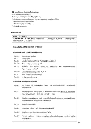 15
8.2 Προσθετικές ιδιότητες διαλυμάτων
εκτός από τις υποενότητες:
Μείωση της τάσης ατμών – Νόμος Raoult,
Ανύψωση του σημείου βρασμού και ταπείνωση του σημείου πήξης,
-Ανύψωση σημείου βρασμού
-Ταπείνωση σημείου πήξης
Αντίστροφη ώσμωση.
ΜΑΘΗΜΑΤΙΚΑ
ΒΙΒΛΙΟ 2025-2026
ΜΑΘΗΜΑΤΙΚΑ - Β΄ ΜΕΡΟΣ των Ανδρεαδάκη Σ., Κατσαργύρη Β., Μέτη Σ., Μπρουχούτα Κ.,
Παπασταυρίδη Σ., Πολύζου Γ.
Από το βιβλίο: ΜΑΘΗΜΑΤΙΚΑ – Β΄ ΜΕΡΟΣ
Κεφάλαιο 1: Όριο - Συνέχεια συνάρτησης
Παρ. 1.1 Πραγματικοί αριθμοί
Παρ. 1.2 Συναρτήσεις
Παρ. 1.3 Μονότονες συναρτήσεις - Αντίστροφη συνάρτηση
Παρ. 1.4 Όριο συνάρτησης στο 0 R
x 
Παρ. 1.5 Ιδιότητες των ορίων, χωρίς τις αποδείξεις της υποπαραγράφου
"Τριγωνομετρικά όρια"
Παρ. 1.6 Μη πεπερασμένο όριο στο 0 R
x 
Παρ. 1.7 Όρια συνάρτησης στο άπειρο
Παρ. 1.8 Συνέχεια συνάρτησης
Κεφάλαιο 2: Διαφορικός Λογισμός
Παρ. 2.1 Η έννοια της παραγώγου, χωρίς την υποπαράγραφο "Κατακόρυφη
εφαπτομένη"
Παρ. 2.2 Παραγωγίσιμες συναρτήσεις - Παράγωγος συνάρτηση, χωρίς τις αποδείξεις
των τύπων (ημ ) συν
x x
  και (συν ) ημ
x x
  
Παρ. 2.3 Κανόνες παραγώγισης, χωρίς την απόδειξη του θεωρήματος που αναφέρεται
στην παράγωγο γινομένου συναρτήσεων
Παρ. 2.4 Ρυθμός μεταβολής
Παρ. 2.5 Θεώρημα Μέσης Τιμής Διαφορικού Λογισμού
Παρ. 2.6 Συνέπειες του Θεωρήματος Μέσης Τιμής
Παρ. 2.7 Τοπικά ακρότατα συνάρτησης, χωρίς το τελευταίο θεώρημα (κριτήριο της 2ης
παραγώγου)
 