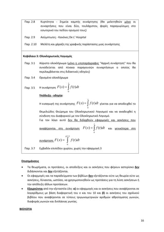 16
Παρ. 2.8 Κυρτότητα - Σημεία καμπής συνάρτησης (θα μελετηθούν μόνο οι
συναρτήσεις που είναι δύο, τουλάχιστον, φορές παραγωγίσιμες στο
εσωτερικό του πεδίου ορισμού τους)
Παρ. 2.9 Ασύμπτωτες - Κανόνες De L’ Hospital
Παρ. 2.10 Μελέτη και χάραξη της γραφικής παράστασης μιας συνάρτησης
Κεφάλαιο 3: Ολοκληρωτικός Λογισμός
Παρ. 3.1 Αόριστο ολοκλήρωμα (μόνο η υποπαράγραφος "Αρχική συνάρτηση" που θα
συνοδεύεται από πίνακα παραγουσών συναρτήσεων ο οποίος θα
περιλαμβάνεται στις διδακτικές οδηγίες)
Παρ. 3.4 Ορισμένο ολοκλήρωμα
Παρ. 3.5 Η συνάρτηση ( ) ( )
x
F x f t dt

 
Υπόδειξη - οδηγία:
Η εισαγωγή της συνάρτησης ( ) ( )
x
F x f t dt

  γίνεται για να αποδειχθεί το
Θεμελιώδες Θεώρημα του Ολοκληρωτικού Λογισμού και να αναδειχθεί η
σύνδεση του Διαφορικού με τον Ολοκληρωτικό Λογισμό.
Για τον λόγο αυτό δεν θα διδαχθούν εφαρμογές και ασκήσεις που
αναφέρονται στη συνάρτηση ( ) ( )
x
F x f t dt

  και γενικότερα στη
συνάρτηση
( )
( ) ( )
g x
F x f t dt

 
Παρ. 3.7 Εμβαδόν επιπέδου χωρίου, χωρίς την εφαρμογή 3
Επισημάνσεις
• Τα θεωρήματα, οι προτάσεις, οι αποδείξεις και οι ασκήσεις που φέρουν αστερίσκο δεν
διδάσκονται και δεν εξετάζονται.
• Οι εφαρμογές και τα παραδείγματα των βιβλίων δεν εξετάζονται ούτε ως θεωρία ούτε ως
ασκήσεις, δύνανται, ωστόσο, να χρησιμοποιηθούν ως προτάσεις για τη λύση ασκήσεων ή
την απόδειξη άλλων προτάσεων.
• Εξαιρούνται από την εξεταστέα ύλη: α) οι εφαρμογές και οι ασκήσεις που αναφέρονται σε
λογαρίθμους με βάση διαφορετική του e και του 10 και β) οι ασκήσεις του σχολικού
βιβλίου που αναφέρονται σε τύπους τριγωνομετρικών αριθμών αθροίσματος γωνιών,
διαφοράς γωνιών και διπλάσιας γωνίας.
ΒΙΟΛΟΓΙΑ
 