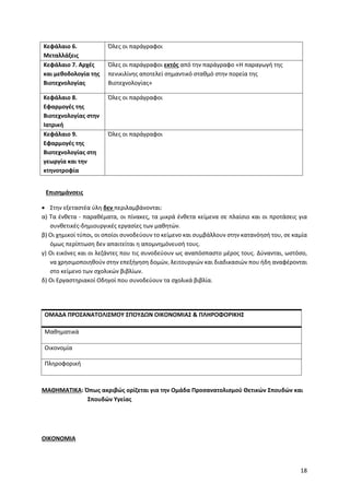 18
Κεφάλαιο 6.
Μεταλλάξεις
Όλες οι παράγραφοι
Κεφάλαιο 7. Αρχές
και μεθοδολογία της
Βιοτεχνολογίας
Όλες οι παράγραφοι εκτός από την παράγραφο «Η παραγωγή της
πενικιλίνης αποτελεί σημαντικό σταθμό στην πορεία της
Βιοτεχνολογίας»
Κεφάλαιο 8.
Εφαρμογές της
Βιοτεχνολογίας στην
Ιατρική
Όλες οι παράγραφοι
Κεφάλαιο 9.
Εφαρμογές της
Βιοτεχνολογίας στη
γεωργία και την
κτηνοτροφία
Όλες οι παράγραφοι
Επισημάνσεις
• Στην εξεταστέα ύλη δεν περιλαμβάνονται:
α) Τα ένθετα - παραθέματα, οι πίνακες, τα μικρά ένθετα κείμενα σε πλαίσιο και οι προτάσεις για
συνθετικές-δημιουργικές εργασίες των μαθητών.
β) Οι χημικοί τύποι, οι οποίοι συνοδεύουν το κείμενο και συμβάλλουν στην κατανόησή του, σε καμία
όμως περίπτωση δεν απαιτείται η απομνημόνευσή τους.
γ) Οι εικόνες και οι λεζάντες που τις συνοδεύουν ως αναπόσπαστο μέρος τους. Δύνανται, ωστόσο,
να χρησιμοποιηθούν στην επεξήγηση δομών, λειτουργιών και διαδικασιών που ήδη αναφέρονται
στο κείμενο των σχολικών βιβλίων.
δ) Οι Εργαστηριακοί Οδηγοί που συνοδεύουν τα σχολικά βιβλία.
ΟΜΑΔΑ ΠΡΟΣΑΝΑΤΟΛΙΣΜΟΥ ΣΠΟΥΔΩΝ ΟΙΚΟΝΟΜΙΑΣ & ΠΛΗΡΟΦΟΡΙΚΗΣ
Μαθηματικά
Οικονομία
Πληροφορική
ΜΑΘΗΜΑΤΙΚΑ: Όπως ακριβώς ορίζεται για την Ομάδα Προσανατολισμού Θετικών Σπουδών και
Σπουδών Υγείας
ΟΙΚΟΝΟΜΙΑ
 