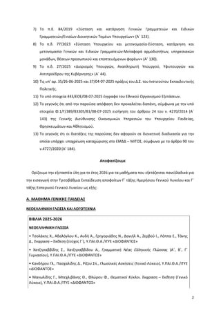2
7) Το π.δ. 84/2019 «Σύσταση και κατάργηση Γενικών Γραμματειών και Ειδικών
Γραμματειών/Ενιαίων Διοικητικών Τομέων Υπουργείων» (Α΄ 123).
8) Το π.δ. 77/2023 «Σύσταση Υπουργείου και μετονομασία-Σύσταση, κατάργηση και
μετονομασία Γενικών και Ειδικών Γραμματειών-Μεταφορά αρμοδιοτήτων, υπηρεσιακών
μονάδων, θέσεων προσωπικού και εποπτευόμενων φορέων» (Α΄ 130).
9) Το π.δ. 27/2025 «Διορισμός Υπουργών, Αναπληρωτή Υπουργού, Υφυπουργών και
Αντιπροέδρου της Κυβέρνησης» (Α΄ 44).
10) Τις υπ’ αρ. 35/26-06-2025 και 37/04-07-2025 πράξεις του Δ.Σ. του Ινστιτούτου Εκπαιδευτικής
Πολιτικής.
11) Το υπό στοιχεία 443/ΕΟΕ/08-07-2025 έγγραφο του Εθνικού Οργανισμού Εξετάσεων.
12) Το γεγονός ότι από την παρούσα απόφαση δεν προκαλείται δαπάνη, σύμφωνα με την υπό
στοιχεία Φ.1/Γ/389/83305/Β1/08-07-2025 εισήγηση του άρθρου 24 του ν. 4270/2014 (Α΄
143) της Γενικής Διεύθυνσης Οικονομικών Υπηρεσιών του Υπουργείου Παιδείας,
Θρησκευμάτων και Αθλητισμού.
13) Το γεγονός ότι οι διατάξεις της παρούσας δεν αφορούν σε διοικητική διαδικασία για την
οποία υπάρχει υποχρέωση καταχώρισης στο ΕΜΔΔ – ΜΙΤΟΣ, σύμφωνα με το άρθρο 90 του
ν.4727/2020 (Α’ 184).
Αποφασίζουμε
Ορίζουμε την εξεταστέα ύλη για το έτος 2026 για τα μαθήματα που εξετάζονται πανελλαδικά για
την εισαγωγή στην Τριτοβάθμια Εκπαίδευση αποφοίτων Γ΄ τάξης Ημερήσιου Γενικού Λυκείου και Γ΄
τάξης Εσπερινού Γενικού Λυκείου ως εξής:
Α. ΜΑΘΗΜΑ ΓΕΝΙΚΗΣ ΠΑΙΔΕΙΑΣ
ΝΕΟΕΛΛΗΝΙΚΗ ΓΛΩΣΣΑ ΚΑΙ ΛΟΓΟΤΕΧΝΙΑ
ΒΙΒΛΙΑ 2025-2026
ΝΕΟΕΛΛΗΝΙΚΗ ΓΛΩΣΣΑ
• Τσολάκης Χ., Αδαλόγλου Κ., Αυδή Α., Γρηγοριάδης Ν., Δανιήλ Α., Ζερβού Ι., Λόππα Ε., Τάνης
Δ., Έκφραση – Έκθεση (τεύχος Γ΄), Υ.ΠΑΙ.Θ.Α./ΙΤΥΕ «ΔΙΟΦΑΝΤΟΣ»
• Χατζησαββίδης Σ., Χατζησαββίδου Α., Γραμματική Νέας Ελληνικής Γλώσσας (Α΄, Β΄, Γ΄
Γυμνασίου), Υ.ΠΑΙ.Θ.Α./ΙΤΥΕ «ΔΙΟΦΑΝΤΟΣ»
• Κανδήρου Γλ., Πασχαλίδης Δ., Ρίζου Σπ., Γλωσσικές Ασκήσεις (Γενικό Λύκειο), Υ.ΠΑΙ.Θ.Α./ΙΤΥΕ
«ΔΙΟΦΑΝΤΟΣ»
• Μανωλίδης Γ., Μπεχλιβάνης Θ., Φλώρου Φ., Θεματικοί Κύκλοι. Έκφραση – Έκθεση (Γενικό
Λύκειο), Υ.ΠΑΙ.Θ.Α./ΙΤΥΕ «ΔΙΟΦΑΝΤΟΣ»
 