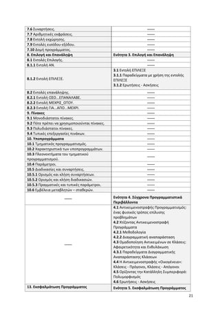 21
7.6 Συναρτήσεις. ------
7.7 Αριθμητικές εκφράσεις. ------
7.8 Εντολή εκχώρησης. ------
7.9 Εντολές εισόδου-εξόδου. ------
7.10 Δομή προγράμματος. ------
8. Επιλογή και Επανάληψη Ενότητα 3. Επιλογή και Επανάληψη
8.1 Εντολές Επιλογής. ------
8.1.1 Εντολή ΑΝ. ------
8.1.2 Εντολή ΕΠΙΛΕΞΕ.
3.1 Εντολή ΕΠΙΛΕΞΕ
3.1.1 Παραδείγματα με χρήση της εντολής
ΕΠΙΛΕΞΕ
3.1.2 Ερωτήσεις - Ασκήσεις
8.2 Εντολές επανάληψης. ------
8.2.1 Εντολή ΟΣΟ...ΕΠΑΝΑΛΑΒΕ. ------
8.2.2 Εντολή ΜΕΧΡΙΣ_ΟΤΟΥ. ------
8.2.3 Εντολή ΓΙΑ...ΑΠΟ...ΜΕΧΡΙ. ------
9. Πίνακες ------
9.1 Μονοδιάστατοι πίνακες. ------
9.2 Πότε πρέπει να χρησιμοποιούνται πίνακες. ------
9.3 Πολυδιάστατοι πίνακες. ------
9.4 Τυπικές επεξεργασίες πινάκων. ------
10. Υποπρογράμματα ------
10.1 Τμηματικός προγραμματισμός. ------
10.2 Χαρακτηριστικά των υποπρογραμμάτων. ------
10.3 Πλεονεκτήματα του τμηματικού
προγραμματισμού.
------
10.4 Παράμετροι. ------
10.5 Διαδικασίες και συναρτήσεις. ------
10.5.1 Ορισμός και κλήση συναρτήσεων. ------
10.5.2 Ορισμός και κλήση διαδικασιών. ------
10.5.3 Πραγματικές και τυπικές παράμετροι. ------
10.6 Εμβέλεια μεταβλητών – σταθερών. ------
------ Ενότητα 4. Σύγχρονα Προγραμματιστικά
Περιβάλλοντα
------
4.1 Αντικειμενοστραφής Προγραμματισμός:
ένας φυσικός τρόπος επίλυσης
προβλημάτων
4.2 Χτίζοντας Αντικειμενοστραφή
Προγράμματα
4.2.1 Μεθοδολογία
4.2.2 Διαγραμματική αναπαράσταση
4.3 Ομαδοποίηση Αντικειμένων σε Κλάσεις:
Αφαιρετικότητα και Ενθυλάκωση
4.3.1 Παραδείγματα Διαγραμματικής
Αναπαράστασης Κλάσεων
4.4 Η Αντικειμενοστραφής «Οικογένεια»:
Κλάσεις - Πρόγονοι, Κλάσεις - Απόγονοι
4.5 Ορίζοντας την Κατάλληλη Συμπεριφορά:
Πολυμορφισμός
4.6 Ερωτήσεις - Ασκήσεις
13. Εκσφαλμάτωση Προγράμματος Ενότητα 5. Εκσφαλμάτωση Προγράμματος
 
