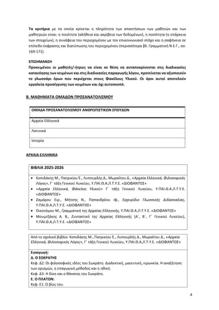 4
Τα κριτήρια με τα οποία κρίνεται η πληρότητα των απαντήσεων των μαθητών και των
μαθητριών είναι: η ποιότητα (αλήθεια και ακρίβεια των δεδομένων), η ποσότητα (η επάρκεια
των στοιχείων), η συνάφεια του περιεχομένου με τον επικοινωνιακό στόχο και η σαφήνεια σε
επίπεδο έκφρασης και διατύπωσης του περιεχομένου (περισσότερα βλ. Γραμματική Ν.Ε.Γ., σσ.
169-171).
ΕΠΙΣΗΜΑΝΣΗ
Προκειμένου οι μαθητές/-ήτριες να είναι σε θέση να ανταποκρίνονται στις διαδικασίες
κατανόησης των κειμένων και στις διαδικασίες παραγωγής λόγου, προτείνεται να αξιοποιούν
το γλωσσάρι όρων που περιέχεται στους Φακέλους Υλικού. Οι όροι αυτοί αποτελούν
εργαλεία προσέγγισης των κειμένων και όχι αυτοσκοπό.
Β. ΜΑΘΗΜΑΤΑ ΟΜΑΔΩΝ ΠΡΟΣΑΝΑΤΟΛΙΣΜΟΥ
ΟΜΑΔΑ ΠΡΟΣΑΝΑΤΟΛΙΣΜΟΥ ΑΝΘΡΩΠΙΣΤΙΚΩΝ ΣΠΟΥΔΩΝ
Αρχαία Ελληνικά
Λατινικά
Ιστορία
ΑΡΧΑΙΑ ΕΛΛΗΝΙΚΑ
ΒΙΒΛΙΑ 2025-2026
• Κοπιδάκης Μ., Πατρικίου Έ., Λυπουρλής Δ., Μωραΐτου Δ., «Αρχαία Ελληνικά, Φιλοσοφικός
Λόγος», Γ΄ τάξη Γενικού Λυκείου, Υ.ΠΑΙ.Θ.Α./Ι.Τ.Υ.Ε. «ΔΙΟΦΑΝΤΟΣ»
• «Αρχαία Ελληνικά, Φάκελος Υλικού» Γ΄ τάξη Γενικού Λυκείου, Υ.ΠΑΙ.Θ.Α./Ι.Τ.Υ.Ε.
«ΔΙΟΦΑΝΤΟΣ»
• Ζαμάρου Ειρ., Μήτσης Ν., Παπανδρέου Ιφ., Εγχειρίδιο Γλωσσικής Διδασκαλίας,
Υ.ΠΑΙ.Θ.Α./Ι.Τ.Υ.Ε. «ΔΙΟΦΑΝΤΟΣ»
• Οικονόμου Μ., Γραμματική της Αρχαίας Ελληνικής, Υ.ΠΑΙ.Θ.Α./Ι.Τ.Υ.Ε. «ΔΙΟΦΑΝΤΟΣ»
• Μουμτζάκης Α. Β., Συντακτικό της Αρχαίας Ελληνικής (Α΄, Β΄, Γ΄ Γενικού Λυκείου),
Υ.ΠΑΙ.Θ.Α./Ι.Τ.Υ.Ε. «ΔΙΟΦΑΝΤΟΣ»
Από το σχολικό βιβλίο: Κοπιδάκης Μ., Πατρικίου Έ., Λυπουρλής Δ., Μωραΐτου Δ., «Αρχαία
Ελληνικά, Φιλοσοφικός Λόγος», Γ΄ τάξη Γενικού Λυκείου, Υ.ΠΑΙ.Θ.Α./Ι.Τ.Υ.Ε. «ΔΙΟΦΑΝΤΟΣ»
Εισαγωγή:
Δ. Ο ΣΩΚΡΑΤΗΣ
Κεφ. Δ2: Οι φιλοσοφικές ιδέες του Σωκράτη. Διαλεκτική, μαιευτική, ειρωνεία. Η αναζήτηση
των ορισμών, η επαγωγική μέθοδος και η ηθική.
Κεφ. Δ3: Η δίκη και ο θάνατος του Σωκράτη.
Ε. Ο ΠΛΑΤΩΝ:
Κεφ. Ε1: Ο βίος του.
 