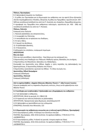 5
Πλάτων, Πρωταγόρας:
Β. Η φιλοσοφική σημασία του διαλόγου
Γ. Ο μύθος του Πρωταγόρα για τη δημιουργία του ανθρώπου και την αρετή (Στην εξεταστέα
ύλη δεν περιλαμβάνονται «Ησιόδου, Θεογονία, Ο μύθος του Προμηθέα», πρωτότυπο (στ. 507-
569) και νεοελληνική απόδοσή του από τον Π. Λεκατσά, και «Αισχύλου, Προμηθέας Δεσμώτης,
Η προσφορά του Προμηθέα στον ανθρώπινο πολιτισμό», πρωτότυπο (στ. 436 - 506) και
νεοελληνική απόδοσή του από τον Τ. Ρούσσο).
Πλάτων, Πολιτεία
Εισαγωγή στην Πολιτεία
1. Νεανικές φιλοδοξίες και απογοητεύσεις,
2. Η συγγραφή της Πολιτείας,
3. Η σκηνοθεσία και τα πρόσωπα του διαλόγου,
6. Οι τρεις τάξεις,
8. Η αγωγή των φυλάκων,
12. Οι φιλόσοφοι-βασιλείς,
13. Η δικαιοσύνη.
Η αλληγορία του σπηλαίου, εισαγωγικό σημείωμα.
ΑΡΙΣΤΟΤΕΛΗΣ
Βίος και έργα
Πότε και πού γεννήθηκε ο Αριστοτέλης - Λίγα λόγια για την καταγωγή του,
Ο Αριστοτέλης στην Ακαδημία του Πλάτωνα: Μαθητής πρώτα, δάσκαλος στη συνέχεια,
Ο Αριστοτέλης στη Μακεδονία: Δάσκαλος του Αλέξανδρου,
Επιστροφή του Αριστοτέλη στην Αθήνα: Αρχίζει η τρίτη περίοδος της φιλοσοφικής του
δραστηριότητας. Ο Αριστοτέλης διδάσκει στο Λύκειο,
Ο Αριστοτέλης εγκαταλείπει οριστικά την Αθήνα - Το τέλος της ζωής του.
Αριστοτέλης, Ἠθικά Νικομάχεια
Εισαγωγή (ολόκληρη)
Αριστοτέλης, Πολιτικά
Εισαγωγή (ολόκληρη)
Από το σχολικό βιβλίο: «Αρχαία Ελληνικά, Φάκελος Υλικού» Γ΄ τάξη Γενικού Λυκείου
Κείμενα αναφοράς από τις παρακάτω θεματικές ενότητες, όπως αυτά εμφανίζονται στον
Φάκελο Υλικού:
Α. Η αντίληψη για τη φιλοσοφία: Η φιλοσοφία και η διαμόρφωση του ανθρώπου
Α.1 Γιατί φιλοσοφεί ο άνθρωπος;
ΑΡΙΣΤΟΤΕΛΗΣ, Μετά τα φυσικά, A 2, 98b12-28
Α.2 Η πρακτική και πολιτική διάσταση της φιλοσοφίας
ΑΡΙΣΤΟΤΕΛΗΣ, Προτρεπτικός πρός Θεμίσωνα, αποσπάσματα 8-9
Α.3 Η φιλοσοφία ως προϋπόθεση για την ευδαιμονία
ΕΠΙΚΟΥΡΟΣ, Επιστολή στον Μενοικέα, 122
Β. Η δημιουργία της ανθρώπινης κοινωνίας και η πολιτική αρετή (Πλάτων, Πρωταγόρας)
Β.4 Ο πρωταγόρειος μύθος: Η διανομή των ιδιοτήτων στα ζώα
ΠΛΑΤΩΝ, Πρωταγόρας, 320c-321b (ενότητα: 2η σχολικού βιβλίου, Υ.ΠΑΙ.Θ.Α./Ι.Τ.Υ.Ε.
«ΔΙΟΦΑΝΤΟΣ»)
Β.5 Ο πρωταγόρειος μύθος: Η κλοπή της φωτιάς- έντεχνη σοφία και λόγος
ΠΛΑΤΩΝ, Πρωταγόρας, 321b-322a (ενότητα: 3η σχολικού βιβλίου, Υ.ΠΑΙ.Θ.Α./Ι.Τ.Υ.Ε.
«ΔΙΟΦΑΝΤΟΣ»)
 