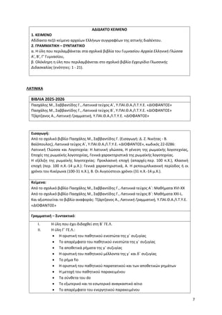 7
ΑΔΙΔΑΚΤΟ ΚΕΙΜΕΝΟ
1. ΚΕΙΜΕΝΟ
Αδίδακτο πεζό κείμενο αρχαίων Ελλήνων συγγραφέων της αττικής διαλέκτου.
2. ΓΡΑΜΜΑΤΙΚΗ – ΣΥΝΤΑΚΤΙΚΟ
α. Η ύλη που περιλαμβάνεται στα σχολικά βιβλία του Γυμνασίου Αρχαία Ελληνική Γλώσσα
Α', Β', Γ' Γυμνασίου,
β. Ολόκληρη η ύλη που περιλαμβάνεται στο σχολικό βιβλίο Εγχειρίδιο Γλωσσικής
Διδασκαλίας (ενότητες: 1 - 21).
ΛΑΤΙΝΙΚΑ
ΒΙΒΛΙΑ 2025-2026
Πασχάλης Μ., Σαββαντίδης Γ., Λατινικά τεύχος Α΄, Υ.ΠΑΙ.Θ.Α./Ι.Τ.Υ.Ε. «ΔΙΟΦΑΝΤΟΣ»
Πασχάλης Μ., Σαββαντίδης Γ., Λατινικά τεύχος Β΄, Υ.ΠΑΙ.Θ.Α./Ι.Τ.Υ.Ε. «ΔΙΟΦΑΝΤΟΣ»
Τζάρτζανος Α., Λατινική Γραμματική, Υ.ΠΑΙ.Θ.Α./Ι.Τ.Υ.Ε. «ΔΙΟΦΑΝΤΟΣ»
Εισαγωγή:
Από το σχολικό βιβλίο Πασχάλης Μ., Σαββαντίδης Γ. (Εισαγωγή: Δ. Ζ. Νικήτας - Β.
Βαϊόπουλος), Λατινικά τεύχος Α΄, Υ.ΠΑΙ.Θ.Α./Ι.Τ.Υ.Ε. «ΔΙΟΦΑΝΤΟΣ», κωδικός 22-0286:
Λατινική Γλώσσα και Λογοτεχνία: Η λατινική γλώσσα, Η γένεση της ρωμαϊκής λογοτεχνίας,
Εποχές της ρωμαϊκής λογοτεχνίας, Γενικά χαρακτηριστικά της ρωμαϊκής λογοτεχνίας.
Η εξέλιξη της ρωμαϊκής λογοτεχνίας: Προκλασική εποχή (απαρχές-περ. 100 π.Χ.), Κλασική
εποχή (περ. 100 π.Χ.-14 μ.Χ.): Γενικά χαρακτηριστικά, Α. Η ρεπουμπλικανική περίοδος ή οι
χρόνοι του Κικέρωνα (100-31 π.Χ.), Β. Οι Αυγούστειοι χρόνοι (31 π.Χ.-14 μ.Χ.).
Κείμενα:
Από το σχολικό βιβλίο Πασχάλης Μ., Σαββαντίδης Γ., Λατινικά τεύχος Α΄: Μαθήματα XVI-XX
Από το σχολικό βιβλίο Πασχάλης Μ., Σαββαντίδης Γ., Λατινικά τεύχος Β΄: Μαθήματα XXI-L.
Και αξιοποιείται το βιβλίο αναφοράς: Τζάρτζανος Α., Λατινική Γραμματική, Υ.ΠΑΙ.Θ.Α./Ι.Τ.Υ.Ε.
«ΔΙΟΦΑΝΤΟΣ»
Γραμματική – Συντακτικό:
I. Η ύλη που έχει διδαχθεί στη Β΄ ΓΕ.Λ.
II. Η ύλη Γ΄ ΓΕ.Λ.:
• Η οριστική του παθητικού ενεστώτα της γ΄ συζυγίας
• Το απαρέμφατο του παθητικού ενεστώτα της γ΄ συζυγίας
• Τα αποθετικά ρήματα της γ΄ συζυγίας
• Η οριστική του παθητικού μέλλοντα της γ΄ και δ΄ συζυγίας
• Το ρήμα fio
• Η οριστική του παθητικού παρατατικού και των αποθετικών ρημάτων
• Η μετοχή του παθητικού παρακειμένου
• Τα σύνθετα του do
• Το εξωτερικό και το εσωτερικό αναγκαστικό αίτιο
• Το απαρέμφατο του ενεργητικού παρακειμένου
 