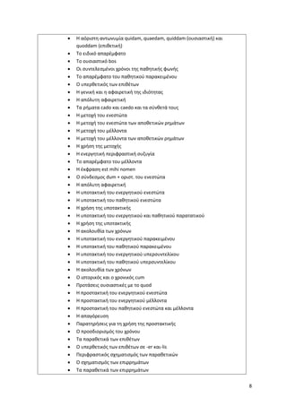 8
• Η αόριστη αντωνυμία quidam, quaedam, quiddam (ουσιαστική) και
quoddam (επιθετική)
• Το ειδικό απαρέμφατο
• Το ουσιαστικό bos
• Οι συντελεσμένοι χρόνοι της παθητικής φωνής
• Το απαρέμφατο του παθητικού παρακειμένου
• Ο υπερθετικός των επιθέτων
• Η γενική και η αφαιρετική της ιδιότητας
• Η απόλυτη αφαιρετική
• Τα ρήματα cado και caedo και τα σύνθετά τους
• Η μετοχή του ενεστώτα
• Η μετοχή του ενεστώτα των αποθετικών ρημάτων
• Η μετοχή του μέλλοντα
• Η μετοχή του μέλλοντα των αποθετικών ρημάτων
• Η χρήση της μετοχής
• Η ενεργητική περιφραστική συζυγία
• Το απαρέμφατο του μέλλοντα
• Η έκφραση est mihi nomen
• Ο σύνδεσμος dum + οριστ. του ενεστώτα
• Η απόλυτη αφαιρετική
• Η υποτακτική του ενεργητικού ενεστώτα
• Η υποτακτική του παθητικού ενεστώτα
• Η χρήση της υποτακτικής
• Η υποτακτική του ενεργητικού και παθητικού παρατατικού
• Η χρήση της υποτακτικής
• Η ακολουθία των χρόνων
• Η υποτακτική του ενεργητικού παρακειμένου
• Η υποτακτική του παθητικού παρακειμένου
• Η υποτακτική του ενεργητικού υπερσυντελίκου
• Η υποτακτική του παθητικού υπερσυντελίκου
• Η ακολουθία των χρόνων
• Ο ιστορικός και ο χρονικός cum
• Προτάσεις ουσιαστικές με το quod
• Η προστακτική του ενεργητικού ενεστώτα
• Η προστακτική του ενεργητικού μέλλοντα
• Η προστακτική του παθητικού ενεστώτα και μέλλοντα
• Η απαγόρευση
• Παρατηρήσεις για τη χρήση της προστακτικής
• Ο προσδιορισμός του χρόνου
• Τα παραθετικά των επιθέτων
• Ο υπερθετικός των επιθέτων σε -er και-lis
• Περιφραστικός σχηματισμός των παραθετικών
• Ο σχηματισμός των επιρρημάτων
• Τα παραθετικά των επιρρημάτων
 