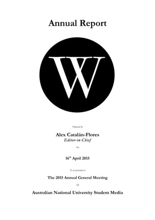  
	
  
Annual Report
Prepared by
Alex Catalán-Flores
Editor-in-Chief
On
16th
April 2015
To be presented at
The 2015 Annual General Meeting
Of
Australian National University Student Media
 
