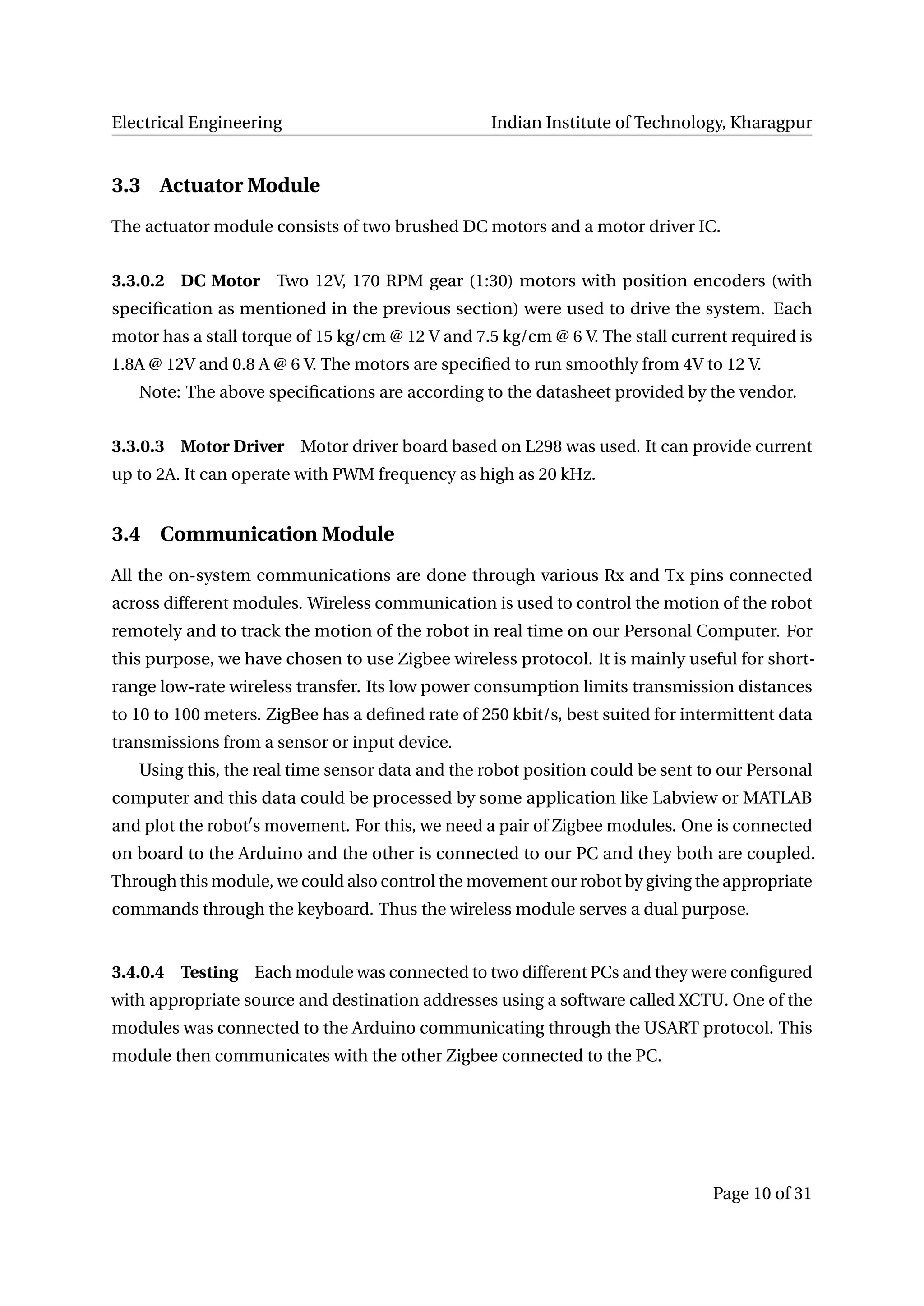 Electrical Engineering Indian Institute of Technology, Kharagpur
3.3 Actuator Module
The actuator module consists of two brushed DC motors and a motor driver IC.
3.3.0.2 DC Motor Two 12V, 170 RPM gear (1:30) motors with position encoders (with
speciﬁcation as mentioned in the previous section) were used to drive the system. Each
motor has a stall torque of 15 kg/cm @ 12 V and 7.5 kg/cm @ 6 V. The stall current required is
1.8A @ 12V and 0.8 A @ 6 V. The motors are speciﬁed to run smoothly from 4V to 12 V.
Note: The above speciﬁcations are according to the datasheet provided by the vendor.
3.3.0.3 Motor Driver Motor driver board based on L298 was used. It can provide current
up to 2A. It can operate with PWM frequency as high as 20 kHz.
3.4 Communication Module
All the on-system communications are done through various Rx and Tx pins connected
across different modules. Wireless communication is used to control the motion of the robot
remotely and to track the motion of the robot in real time on our Personal Computer. For
this purpose, we have chosen to use Zigbee wireless protocol. It is mainly useful for short-
range low-rate wireless transfer. Its low power consumption limits transmission distances
to 10 to 100 meters. ZigBee has a deﬁned rate of 250 kbit/s, best suited for intermittent data
transmissions from a sensor or input device.
Using this, the real time sensor data and the robot position could be sent to our Personal
computer and this data could be processed by some application like Labview or MATLAB
and plot the robot s movement. For this, we need a pair of Zigbee modules. One is connected
on board to the Arduino and the other is connected to our PC and they both are coupled.
Through this module, we could also control the movement our robot by giving the appropriate
commands through the keyboard. Thus the wireless module serves a dual purpose.
3.4.0.4 Testing Each module was connected to two different PCs and they were conﬁgured
with appropriate source and destination addresses using a software called XCTU. One of the
modules was connected to the Arduino communicating through the USART protocol. This
module then communicates with the other Zigbee connected to the PC.
Page 10 of 31
 