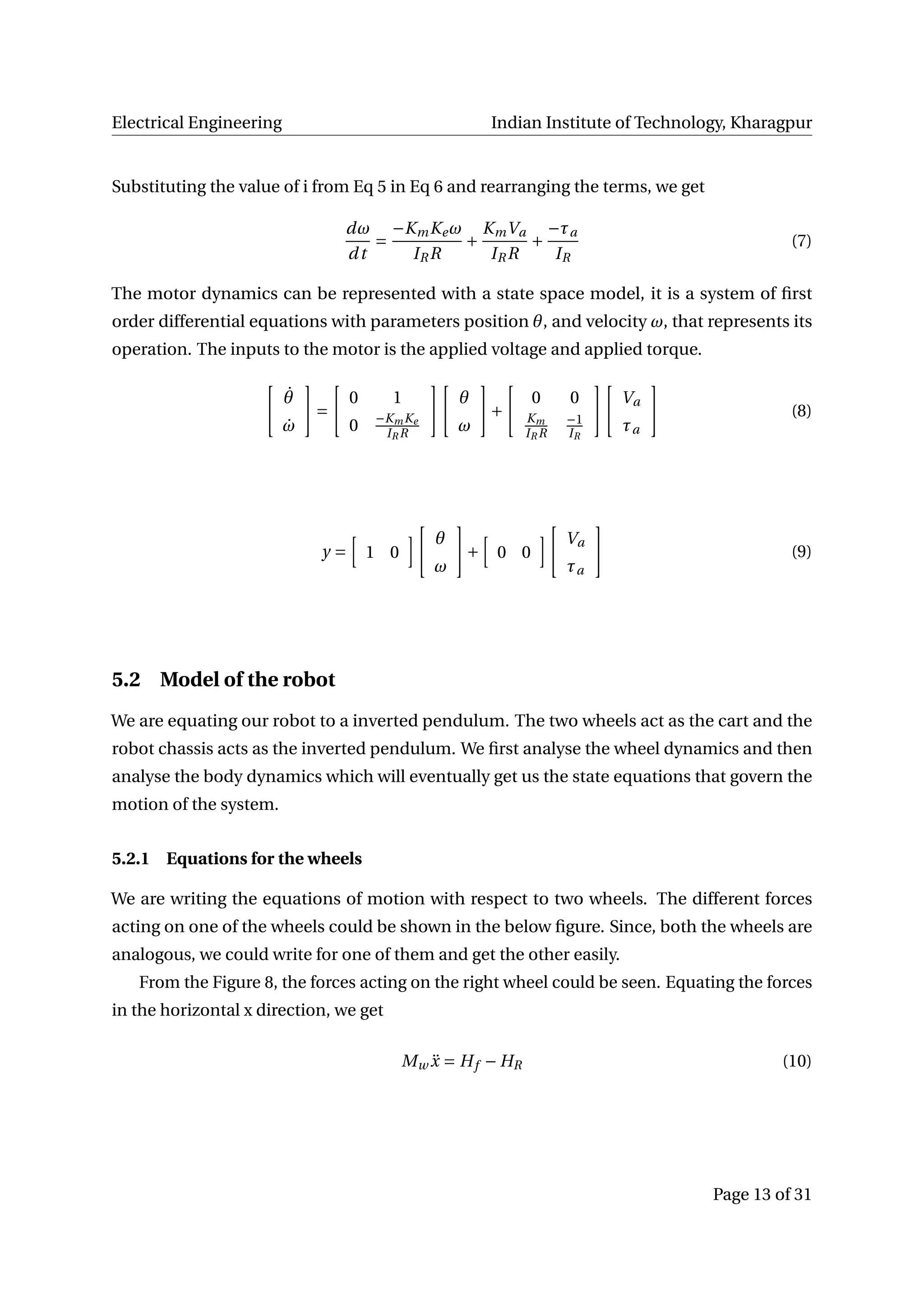 Electrical Engineering Indian Institute of Technology, Kharagpur
Substituting the value of i from Eq 5 in Eq 6 and rearranging the terms, we get
dω
dt
=
−KmKeω
IRR
+
KmVa
IRR
+
−τa
IR
(7)
The motor dynamics can be represented with a state space model, it is a system of ﬁrst
order differential equations with parameters position θ, and velocity ω, that represents its
operation. The inputs to the motor is the applied voltage and applied torque.
˙θ
˙ω
=
0 1
0 −KmKe
IR R
θ
ω
+
0 0
Km
IR R
−1
IR
Va
τa
(8)
y = 1 0
θ
ω
+ 0 0
Va
τa
(9)
5.2 Model of the robot
We are equating our robot to a inverted pendulum. The two wheels act as the cart and the
robot chassis acts as the inverted pendulum. We ﬁrst analyse the wheel dynamics and then
analyse the body dynamics which will eventually get us the state equations that govern the
motion of the system.
5.2.1 Equations for the wheels
We are writing the equations of motion with respect to two wheels. The different forces
acting on one of the wheels could be shown in the below ﬁgure. Since, both the wheels are
analogous, we could write for one of them and get the other easily.
From the Figure 8, the forces acting on the right wheel could be seen. Equating the forces
in the horizontal x direction, we get
Mw ¨x = Hf − HR (10)
Page 13 of 31
 