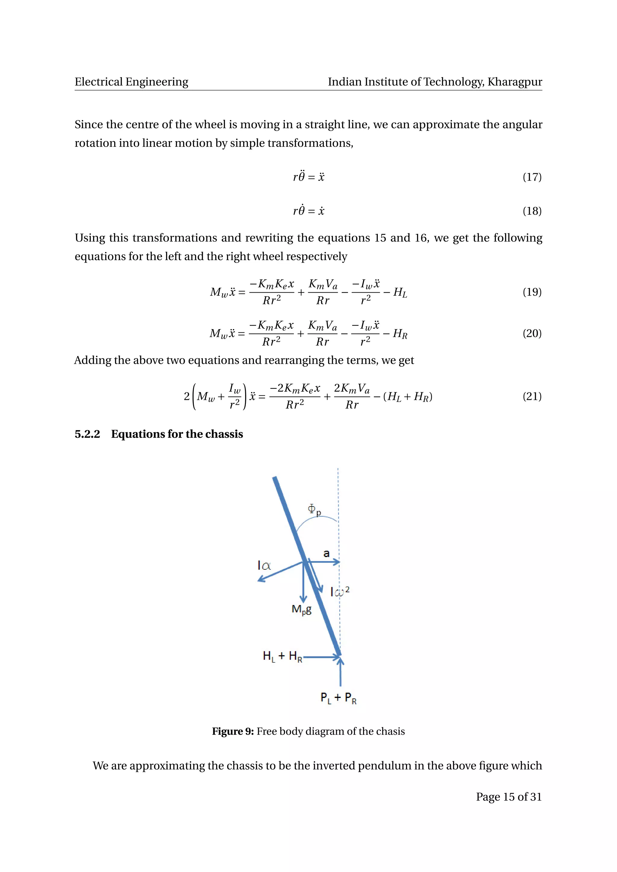 Electrical Engineering Indian Institute of Technology, Kharagpur
Since the centre of the wheel is moving in a straight line, we can approximate the angular
rotation into linear motion by simple transformations,
r ¨θ = ¨x (17)
r ˙θ = ˙x (18)
Using this transformations and rewriting the equations 15 and 16, we get the following
equations for the left and the right wheel respectively
Mw ¨x =
−KmKe x
Rr2
+
KmVa
Rr
−
−Iw ¨x
r2
− HL (19)
Mw ¨x =
−KmKe x
Rr2
+
KmVa
Rr
−
−Iw ¨x
r2
− HR (20)
Adding the above two equations and rearranging the terms, we get
2 Mw +
Iw
r2
¨x =
−2KmKe x
Rr2
+
2KmVa
Rr
−(HL + HR) (21)
5.2.2 Equations for the chassis
Figure 9: Free body diagram of the chasis
We are approximating the chassis to be the inverted pendulum in the above ﬁgure which
Page 15 of 31
 