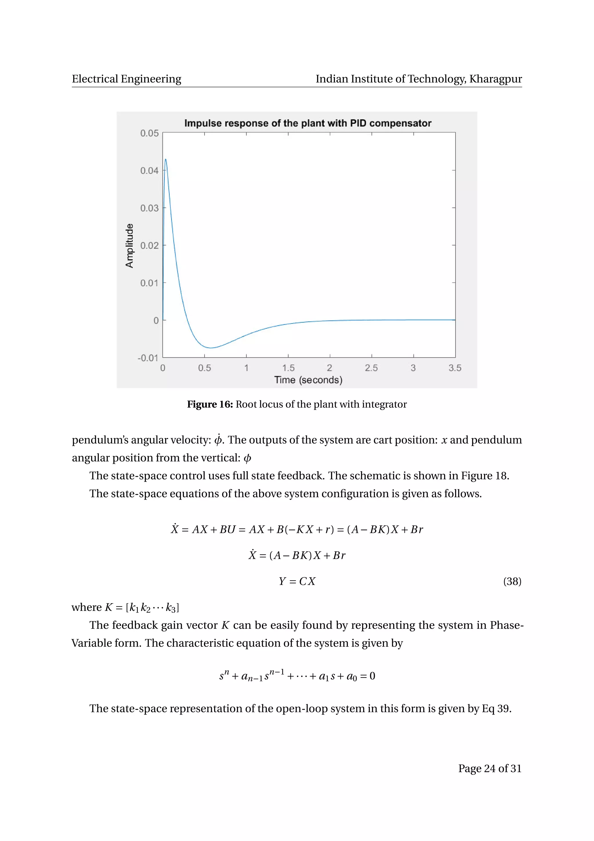 Electrical Engineering Indian Institute of Technology, Kharagpur
Figure 16: Root locus of the plant with integrator
pendulum’s angular velocity: ˙φ. The outputs of the system are cart position: x and pendulum
angular position from the vertical: φ
The state-space control uses full state feedback. The schematic is shown in Figure 18.
The state-space equations of the above system conﬁguration is given as follows.
˙X = AX +BU = AX +B(−K X +r) = (A −BK )X +Br
˙X = (A −BK )X +Br
Y = C X (38)
where K = [k1k2 ···k3]
The feedback gain vector K can be easily found by representing the system in Phase-
Variable form. The characteristic equation of the system is given by
sn
+ an−1sn−1
+···+ a1s + a0 = 0
The state-space representation of the open-loop system in this form is given by Eq 39.
Page 24 of 31
 