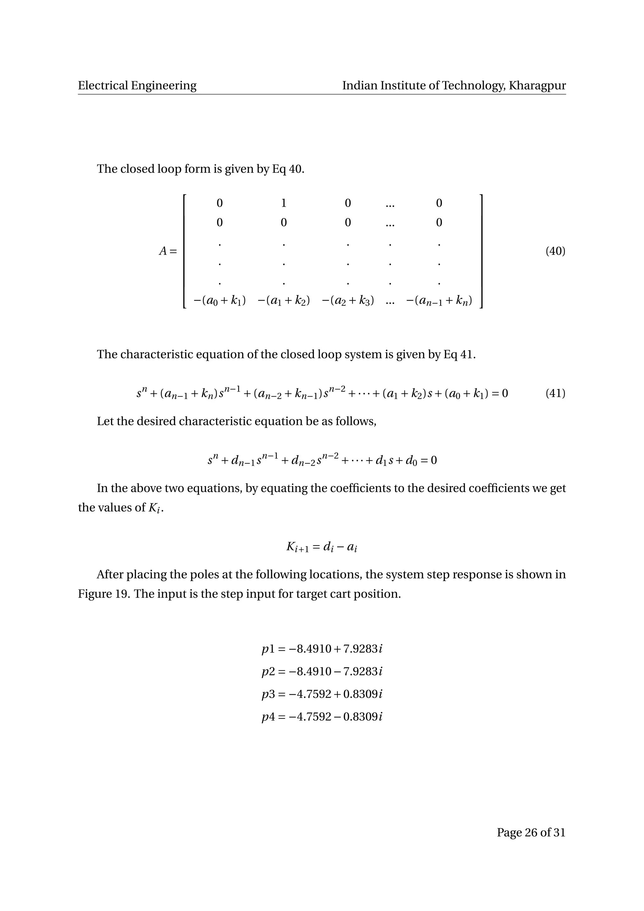 Electrical Engineering Indian Institute of Technology, Kharagpur
The closed loop form is given by Eq 40.
A =












0 1 0 ... 0
0 0 0 ... 0
. . . . .
. . . . .
. . . . .
−(a0 +k1) −(a1 +k2) −(a2 +k3) ... −(an−1 +kn)












(40)
The characteristic equation of the closed loop system is given by Eq 41.
sn
+(an−1 +kn)sn−1
+(an−2 +kn−1)sn−2
+···+(a1 +k2)s +(a0 +k1) = 0 (41)
Let the desired characteristic equation be as follows,
sn
+dn−1sn−1
+dn−2sn−2
+···+d1s +d0 = 0
In the above two equations, by equating the coefﬁcients to the desired coefﬁcients we get
the values of Ki .
Ki+1 = di − ai
After placing the poles at the following locations, the system step response is shown in
Figure 19. The input is the step input for target cart position.
p1 = −8.4910+7.9283i
p2 = −8.4910−7.9283i
p3 = −4.7592+0.8309i
p4 = −4.7592−0.8309i
Page 26 of 31
 