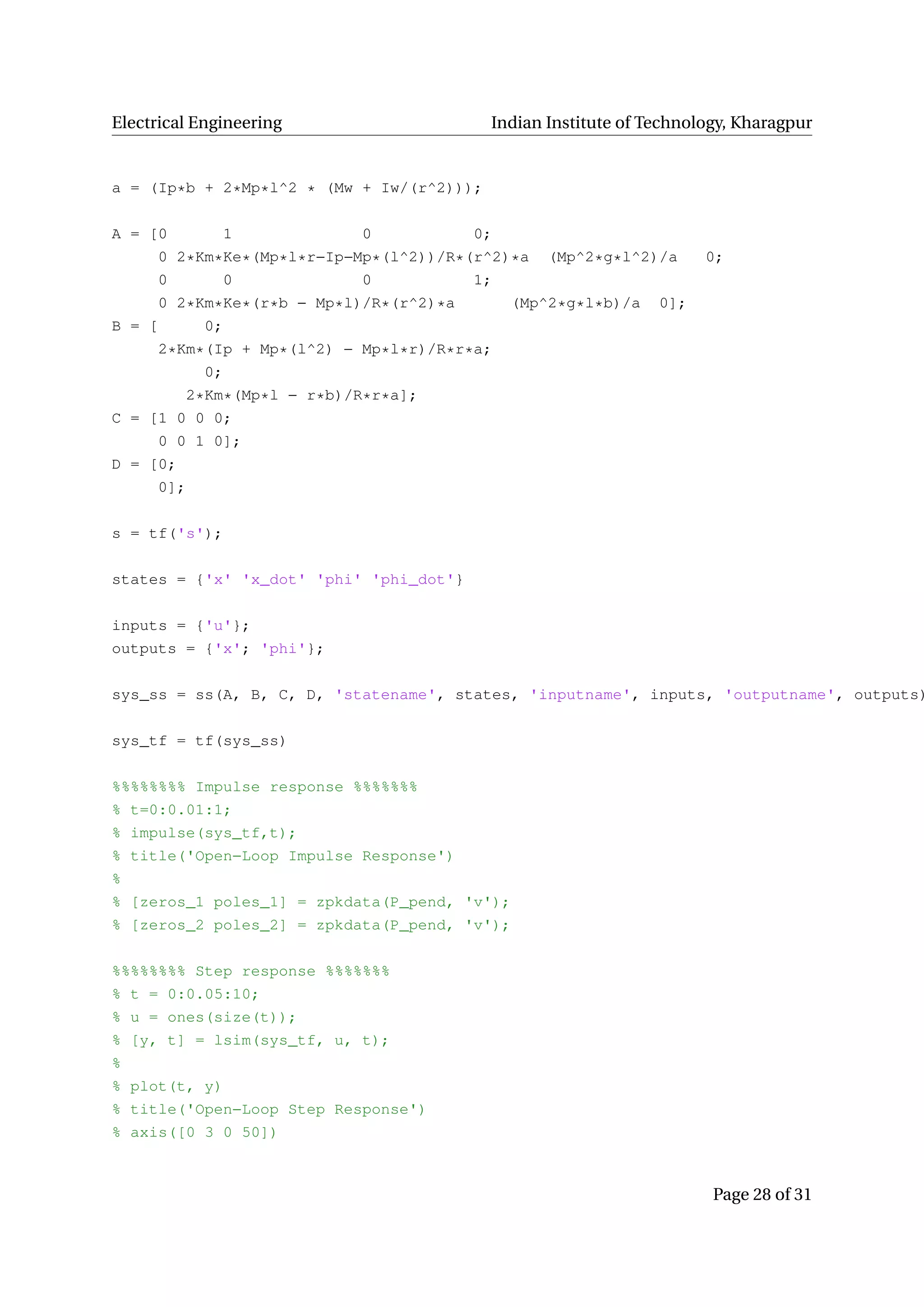 Electrical Engineering Indian Institute of Technology, Kharagpur
a = (Ip*b + 2*Mp*l^2 * (Mw + Iw/(r^2)));
A = [0 1 0 0;
0 2*Km*Ke*(Mp*l*r−Ip−Mp*(l^2))/R*(r^2)*a (Mp^2*g*l^2)/a 0;
0 0 0 1;
0 2*Km*Ke*(r*b − Mp*l)/R*(r^2)*a (Mp^2*g*l*b)/a 0];
B = [ 0;
2*Km*(Ip + Mp*(l^2) − Mp*l*r)/R*r*a;
0;
2*Km*(Mp*l − r*b)/R*r*a];
C = [1 0 0 0;
0 0 1 0];
D = [0;
0];
s = tf('s');
states = {'x' 'x_dot' 'phi' 'phi_dot'}
inputs = {'u'};
outputs = {'x'; 'phi'};
sys_ss = ss(A, B, C, D, 'statename', states, 'inputname', inputs, 'outputname', outputs)
sys_tf = tf(sys_ss)
%%%%%%%% Impulse response %%%%%%%
% t=0:0.01:1;
% impulse(sys_tf,t);
% title('Open−Loop Impulse Response')
%
% [zeros_1 poles_1] = zpkdata(P_pend, 'v');
% [zeros_2 poles_2] = zpkdata(P_pend, 'v');
%%%%%%%% Step response %%%%%%%
% t = 0:0.05:10;
% u = ones(size(t));
% [y, t] = lsim(sys_tf, u, t);
%
% plot(t, y)
% title('Open−Loop Step Response')
% axis([0 3 0 50])
Page 28 of 31
 