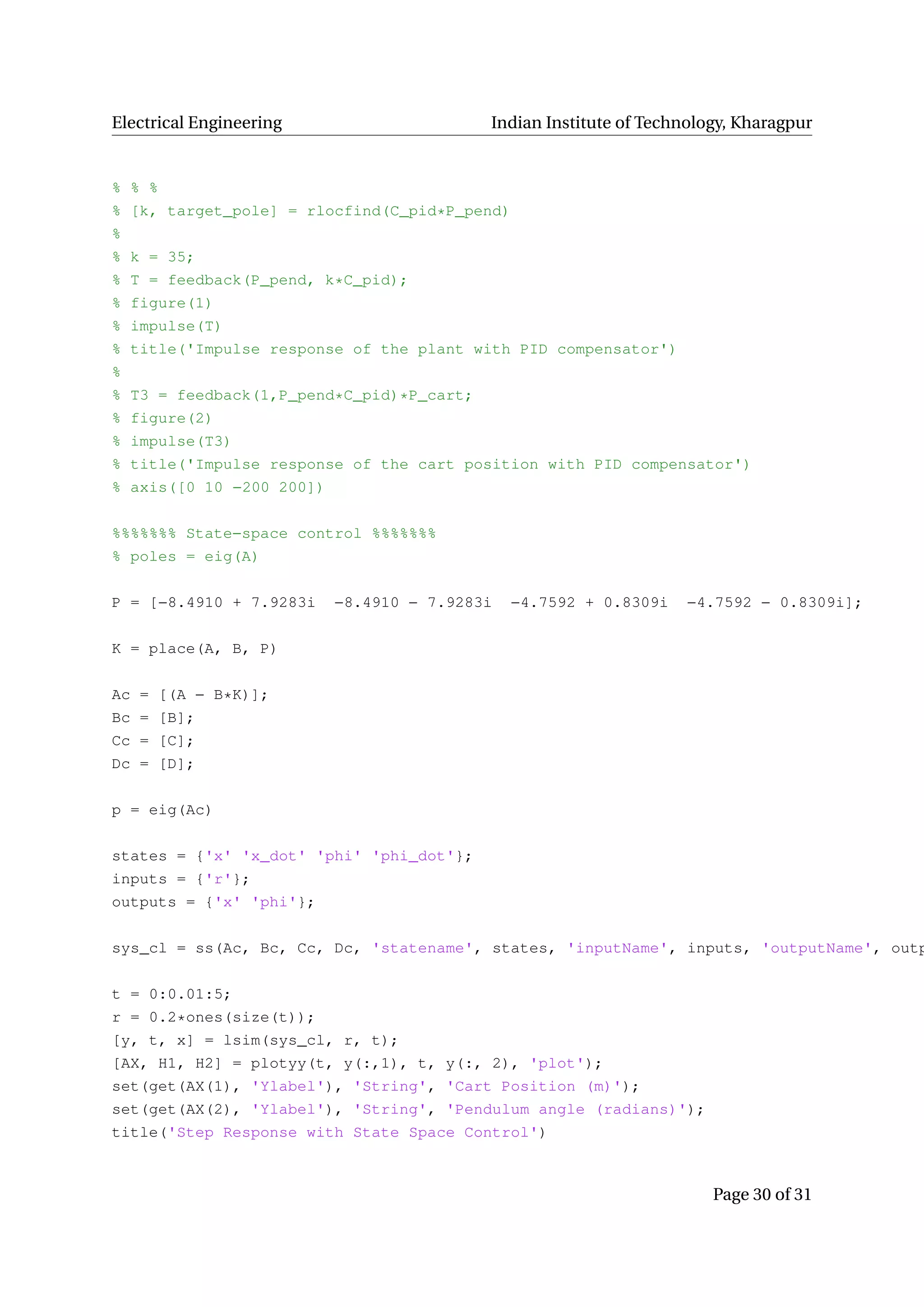 Electrical Engineering Indian Institute of Technology, Kharagpur
% % %
% [k, target_pole] = rlocfind(C_pid*P_pend)
%
% k = 35;
% T = feedback(P_pend, k*C_pid);
% figure(1)
% impulse(T)
% title('Impulse response of the plant with PID compensator')
%
% T3 = feedback(1,P_pend*C_pid)*P_cart;
% figure(2)
% impulse(T3)
% title('Impulse response of the cart position with PID compensator')
% axis([0 10 −200 200])
%%%%%%% State−space control %%%%%%%
% poles = eig(A)
P = [−8.4910 + 7.9283i −8.4910 − 7.9283i −4.7592 + 0.8309i −4.7592 − 0.8309i];
K = place(A, B, P)
Ac = [(A − B*K)];
Bc = [B];
Cc = [C];
Dc = [D];
p = eig(Ac)
states = {'x' 'x_dot' 'phi' 'phi_dot'};
inputs = {'r'};
outputs = {'x' 'phi'};
sys_cl = ss(Ac, Bc, Cc, Dc, 'statename', states, 'inputName', inputs, 'outputName', outp
t = 0:0.01:5;
r = 0.2*ones(size(t));
[y, t, x] = lsim(sys_cl, r, t);
[AX, H1, H2] = plotyy(t, y(:,1), t, y(:, 2), 'plot');
set(get(AX(1), 'Ylabel'), 'String', 'Cart Position (m)');
set(get(AX(2), 'Ylabel'), 'String', 'Pendulum angle (radians)');
title('Step Response with State Space Control')
Page 30 of 31
 