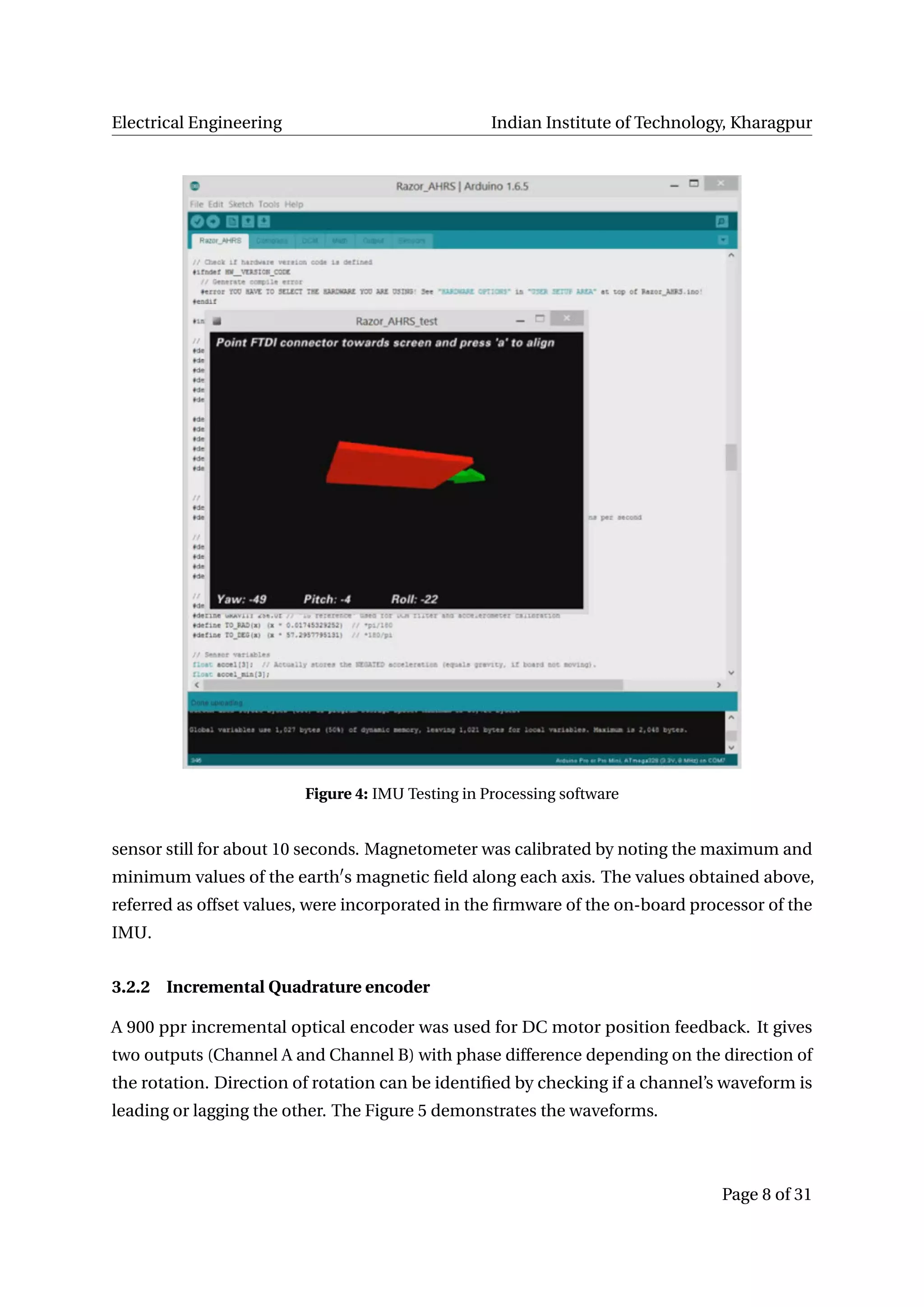 Electrical Engineering Indian Institute of Technology, Kharagpur
Figure 4: IMU Testing in Processing software
sensor still for about 10 seconds. Magnetometer was calibrated by noting the maximum and
minimum values of the earth s magnetic ﬁeld along each axis. The values obtained above,
referred as offset values, were incorporated in the ﬁrmware of the on-board processor of the
IMU.
3.2.2 Incremental Quadrature encoder
A 900 ppr incremental optical encoder was used for DC motor position feedback. It gives
two outputs (Channel A and Channel B) with phase difference depending on the direction of
the rotation. Direction of rotation can be identiﬁed by checking if a channel’s waveform is
leading or lagging the other. The Figure 5 demonstrates the waveforms.
Page 8 of 31
 
