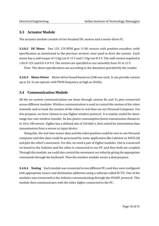 Electrical Engineering Indian Institute of Technology, Kharagpur
3.3 Actuator Module
The actuator module consists of two brushed DC motors and a motor driver IC.
3.3.0.2 DC Motor Two 12V, 170 RPM gear (1:30) motors with position encoders (with
speciﬁcation as mentioned in the previous section) were used to drive the system. Each
motor has a stall torque of 15 kg/cm @ 12 V and 7.5 kg/cm @ 6 V. The stall current required is
1.8A @ 12V and 0.8 A @ 6 V. The motors are speciﬁed to run smoothly from 4V to 12 V.
Note: The above speciﬁcations are according to the datasheet provided by the vendor.
3.3.0.3 Motor Driver Motor driver board based on L298 was used. It can provide current
up to 2A. It can operate with PWM frequency as high as 20 kHz.
3.4 Communication Module
All the on-system communications are done through various Rx and Tx pins connected
across different modules. Wireless communication is used to control the motion of the robot
remotely and to track the motion of the robot in real time on our Personal Computer. For
this purpose, we have chosen to use Zigbee wireless protocol. It is mainly useful for short-
range low-rate wireless transfer. Its low power consumption limits transmission distances
to 10 to 100 meters. ZigBee has a deﬁned rate of 250 kbit/s, best suited for intermittent data
transmissions from a sensor or input device.
Using this, the real time sensor data and the robot position could be sent to our Personal
computer and this data could be processed by some application like Labview or MATLAB
and plot the robot s movement. For this, we need a pair of Zigbee modules. One is connected
on board to the Arduino and the other is connected to our PC and they both are coupled.
Through this module, we could also control the movement our robot by giving the appropriate
commands through the keyboard. Thus the wireless module serves a dual purpose.
3.4.0.4 Testing Each module was connected to two different PCs and they were conﬁgured
with appropriate source and destination addresses using a software called XCTU. One of the
modules was connected to the Arduino communicating through the USART protocol. This
module then communicates with the other Zigbee connected to the PC.
Page 10 of 31
 