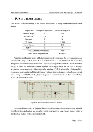 Electrical Engineering Indian Institute of Technology, Kharagpur
4 POWER CIRCUIT DESIGN
The current and power ratings of the various components of the system have been tabulated
below.
Components Voltage Ratings (volts) current rating (mA)
Arduino Mega 5 200
IMU Razor 3.3 10
Encoder 5 20
DC Motor 12 2*1800
Motor Driver 5 110
Zigbee 5 50
Total Current Requirement 3990
Total Power Requirement 45.133 W
As can be seen from the above table, the current requirements and the power requirements
are around 4 Amps and 45 Watts. A Li Po battery rated at 18.5 V, 2000mAH, 20C is used as
the power source for the entire system. Drawing the required current of 4 A will drain the
supply in about half an hour which is acceptable for our application. We use 7812 IC (voltage
regulators) to step down the 18.5 voltage to the required 12V. This reduces the efﬁciency of the
system but increases the stability in the supply voltage. Appropriate power distribution circuit
was developed with LEDs, diodes, decoupling capacitors and ON/OFF switches. Shown below
is the schematic of the same.
Figure 7: Power circuit schematic in Proteus
All the modules connect to the central processor, in this case, the Arduino MEGA. A shield
speciﬁc for this application has been developed for an easy-to-plug system. Shown below is
the labelled picture of the completed shield.
Page 11 of 31
 