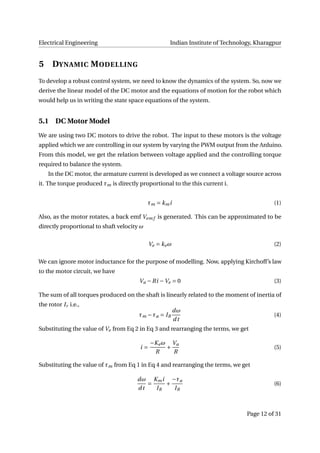 Electrical Engineering Indian Institute of Technology, Kharagpur
5 DYNAMIC MODELLING
To develop a robust control system, we need to know the dynamics of the system. So, now we
derive the linear model of the DC motor and the equations of motion for the robot which
would help us in writing the state space equations of the system.
5.1 DC Motor Model
We are using two DC motors to drive the robot. The input to these motors is the voltage
applied which we are controlling in our system by varying the PWM output from the Arduino.
From this model, we get the relation between voltage applied and the controlling torque
required to balance the system.
In the DC motor, the armature current is developed as we connect a voltage source across
it. The torque produced τm is directly proportional to the this current i.
τm = kmi (1)
Also, as the motor rotates, a back emf Vem f is generated. This can be approximated to be
directly proportional to shaft velocity ω
Ve = keω (2)
We can ignore motor inductance for the purpose of modelling. Now, applying Kirchoff’s law
to the motor circuit, we have
Va −Ri −Ve = 0 (3)
The sum of all torques produced on the shaft is linearly related to the moment of inertia of
the rotor Ir i.e.,
τm −τa = IR
dω
dt
(4)
Substituting the value of Ve from Eq 2 in Eq 3 and rearranging the terms, we get
i =
−Keω
R
+
Va
R
(5)
Substituting the value of τm from Eq 1 in Eq 4 and rearranging the terms, we get
dω
dt
=
Kmi
IR
+
−τa
IR
(6)
Page 12 of 31
 