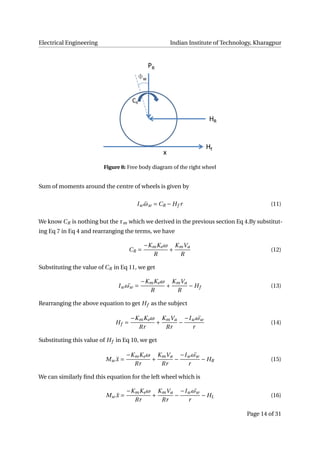 Electrical Engineering Indian Institute of Technology, Kharagpur
Figure 8: Free body diagram of the right wheel
Sum of moments around the centre of wheels is given by
Iw ¨ωw = CR − Hf r (11)
We know CR is nothing but the τm which we derived in the previous section Eq 4.By substitut-
ing Eq 7 in Eq 4 and rearranging the terms, we have
CR =
−KmKeω
R
+
KmVa
R
(12)
Substituting the value of CR in Eq 11, we get
Iw ¨ωw =
−KmKeω
R
+
KmVa
R
− Hf (13)
Rearranging the above equation to get Hf as the subject
Hf =
−KmKeω
Rr
+
KmVa
Rr
−
−Iw ¨ωw
r
(14)
Substituting this value of Hf in Eq 10, we get
Mw ¨x =
−KmKeω
Rr
+
KmVa
Rr
−
−Iw ¨ωw
r
− HR (15)
We can similarly ﬁnd this equation for the left wheel which is
Mw ¨x =
−KmKeω
Rr
+
KmVa
Rr
−
−Iw ¨ωw
r
− HL (16)
Page 14 of 31
 