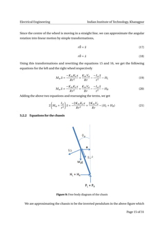 Electrical Engineering Indian Institute of Technology, Kharagpur
Since the centre of the wheel is moving in a straight line, we can approximate the angular
rotation into linear motion by simple transformations,
r ¨θ = ¨x (17)
r ˙θ = ˙x (18)
Using this transformations and rewriting the equations 15 and 16, we get the following
equations for the left and the right wheel respectively
Mw ¨x =
−KmKe x
Rr2
+
KmVa
Rr
−
−Iw ¨x
r2
− HL (19)
Mw ¨x =
−KmKe x
Rr2
+
KmVa
Rr
−
−Iw ¨x
r2
− HR (20)
Adding the above two equations and rearranging the terms, we get
2 Mw +
Iw
r2
¨x =
−2KmKe x
Rr2
+
2KmVa
Rr
−(HL + HR) (21)
5.2.2 Equations for the chassis
Figure 9: Free body diagram of the chasis
We are approximating the chassis to be the inverted pendulum in the above ﬁgure which
Page 15 of 31
 