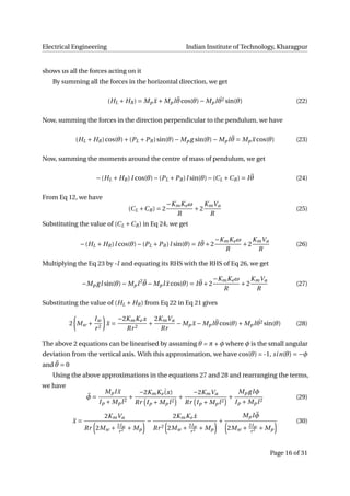 Electrical Engineering Indian Institute of Technology, Kharagpur
shows us all the forces acting on it
By summing all the forces in the horizontal direction, we get
(HL + HR) = Mp ¨x + Mpl ¨θcos(θ)− Mpl ˙θ2 sin(θ) (22)
Now, summing the forces in the direction perpendicular to the pendulum, we have
(HL + HR)cos(θ)+(PL +PR)sin(θ)− Mp g sin(θ)− Mpl ¨θ = Mp ¨x cos(θ) (23)
Now, summing the moments around the centre of mass of pendulum, we get
−(HL + HR)I cos(θ)−(PL +PR)l sin(θ)−(CL +CR) = I ¨θ (24)
From Eq 12, we have
(CL +CR) = 2
−KmKeω
R
+2
KmVa
R
(25)
Substituting the value of (CL +CR) in Eq 24, we get
−(HL + HR)l cos(θ)−(PL +PR)l sin(θ) = I ¨θ +2
−KmKeω
R
+2
KmVa
R
(26)
Multiplying the Eq 23 by -l and equating its RHS with the RHS of Eq 26, we get
−Mp gl sin(θ)− Mpl2 ¨θ − Mpl ¨x cos(θ) = I ¨θ +2
−KmKeω
R
+2
KmVa
R
(27)
Substituting the value of (HL + HR) from Eq 22 in Eq 21 gives
2 Mw +
Iw
r2
¨x =
−2KmKe x
Rr2
+
2KmVa
Rr
− Mp ¨x − Mpl ¨θcos(θ)+ Mpl ˙θ2 sin(θ) (28)
The above 2 equations can be linearised by assuming θ = π + φ where φ is the small angular
deviation from the vertical axis. With this approximation, we have cos(θ) = -1, sin(θ) = −φ
and ¨θ = 0
Using the above approximations in the equations 27 and 28 and rearranging the terms,
we have
¨φ =
Mpl ¨x
Ip + Mpl2
+
−2KmKe
˙(x)
Rr Ip + Mpl2
+
−2KmVa
Rr Ip + Mpl2
+
Mp glφ
Ip + Mpl2
(29)
¨x =
2KmVa
Rr 2Mw + 2Iw
r2 + Mp
−
2KmKe ˙x
Rr2 2Mw + 2Iw
r2 + Mp
+
Mpl ¨φ
2Mw + 2Iw
r2 + Mp
(30)
Page 16 of 31
 