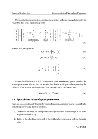 Electrical Engineering Indian Institute of Technology, Kharagpur
After substituting the above two equations in each other and some manipulation of terms,
we get the state space equations given by







˙x
¨x
˙φ
¨φ







=







0 1 0 0
0
2KmKe (Mp lr−Ip −Mp l2
)
Rr2α
M2
p gl2
α 0
0 0 0 1
0
2KmKe (rβ−Mp l)
Rr2α
M2
p glβ
α
0














x
˙x
φ
˙φ







+







0
2Km(Ip +Mp l2
−Mp lr)
Rrα
0
2Km(Mp l−rβ)
Rrα







Va
(31)
where α and β are given by
α = Ipβ+2Mpl2
Mw +
Iw
r2
(32)
β = 2Mw +
2Iw
r2
+ Mp (33)
x
φ
=
1 0 0 0
0 0 1 0







x
˙x
φ
˙φ







(34)
Thus we found the matrices A, B, C for the state space model of our system based on the
system parameters. We can ﬁnd the transfer function for the input and output using the
equation below and the resulting transfer function is shown in the next section.
Y (s) = C (sI − A)−1
BU (s) (35)
5.3 Approximate values of system parameters
Here, we are approximately ﬁnding the values of system parameters to get a rough idea by
simulating the resulting transfer functions.
1. The mass of the wheel has been given in the buyer’s manual and the weight of the robot
is approximated to 4 kg.
2. Radius of the wheel and the length of the bot have been measured with the help of a
ruler
Page 17 of 31
 