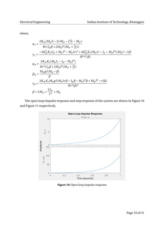 Electrical Engineering Indian Institute of Technology, Kharagpur
where,
αz =
2Km(Mpl)−2r Mw −2Iw
r − Mpr
Rr(Ipβ+2Mpl2(Mw + Iw
r2 ))
γz =
−4K 2
mKe(Ip + Mpl2
− Mplr)2
+4K 2
mKe(Mplr − Ip − Mpl2
)(Mpl −rβ)
R2r3(β)
αp =
2KmKe(Mplr − Ip − Mpl2
)
Rr2(Ipβ+2Mpl2(Mw + Iw
r2 )
βp =
Mp gl(Mp −β)
β
γp =
2KmKe Mp gl(Mplrβ− Ipβ− Mpl2
β+ Mpl2
−rlβ)
Rr2(β)2
β = 2Mw +
2Iw
r2
+ Mp
The open loop impulse response and step response of the system are shown in Figure 10
and Figure 11 respectively.
Figure 10: Open loop impulse response
Page 19 of 31
 