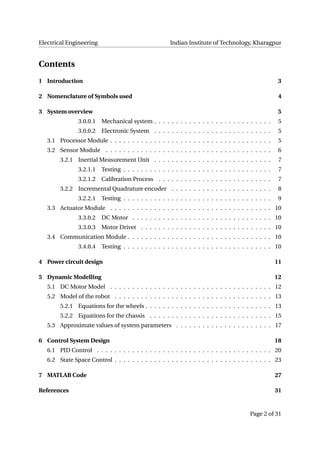 Electrical Engineering Indian Institute of Technology, Kharagpur
Contents
1 Introduction 3
2 Nomenclature of Symbols used 4
3 System overview 5
3.0.0.1 Mechanical system . . . . . . . . . . . . . . . . . . . . . . . . . . . 5
3.0.0.2 Electronic System . . . . . . . . . . . . . . . . . . . . . . . . . . . 5
3.1 Processor Module . . . . . . . . . . . . . . . . . . . . . . . . . . . . . . . . . . . . . 5
3.2 Sensor Module . . . . . . . . . . . . . . . . . . . . . . . . . . . . . . . . . . . . . . 6
3.2.1 Inertial Measurement Unit . . . . . . . . . . . . . . . . . . . . . . . . . . . 7
3.2.1.1 Testing . . . . . . . . . . . . . . . . . . . . . . . . . . . . . . . . . . 7
3.2.1.2 Calibration Process . . . . . . . . . . . . . . . . . . . . . . . . . . 7
3.2.2 Incremental Quadrature encoder . . . . . . . . . . . . . . . . . . . . . . . 8
3.2.2.1 Testing . . . . . . . . . . . . . . . . . . . . . . . . . . . . . . . . . . 9
3.3 Actuator Module . . . . . . . . . . . . . . . . . . . . . . . . . . . . . . . . . . . . . 10
3.3.0.2 DC Motor . . . . . . . . . . . . . . . . . . . . . . . . . . . . . . . . 10
3.3.0.3 Motor Driver . . . . . . . . . . . . . . . . . . . . . . . . . . . . . . 10
3.4 Communication Module . . . . . . . . . . . . . . . . . . . . . . . . . . . . . . . . . 10
3.4.0.4 Testing . . . . . . . . . . . . . . . . . . . . . . . . . . . . . . . . . . 10
4 Power circuit design 11
5 Dynamic Modelling 12
5.1 DC Motor Model . . . . . . . . . . . . . . . . . . . . . . . . . . . . . . . . . . . . . 12
5.2 Model of the robot . . . . . . . . . . . . . . . . . . . . . . . . . . . . . . . . . . . . 13
5.2.1 Equations for the wheels . . . . . . . . . . . . . . . . . . . . . . . . . . . . . 13
5.2.2 Equations for the chassis . . . . . . . . . . . . . . . . . . . . . . . . . . . . 15
5.3 Approximate values of system parameters . . . . . . . . . . . . . . . . . . . . . . 17
6 Control System Design 18
6.1 PID Control . . . . . . . . . . . . . . . . . . . . . . . . . . . . . . . . . . . . . . . . 20
6.2 State Space Control . . . . . . . . . . . . . . . . . . . . . . . . . . . . . . . . . . . . 23
7 MATLAB Code 27
References 31
Page 2 of 31
 