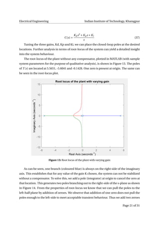 Electrical Engineering Indian Institute of Technology, Kharagpur
C(s) =
Kd s2
+Kp s +Ki
s
(37)
Tuning the three gains, Kd, Kp and Ki, we can place the closed-loop poles at the desired
locations. Further analysis in terms of root-locus of the system can yield a detailed insight
into the system behaviour.
The root-locus of the plant without any compensator, plotted in MATLAB (with sample
system parameters for the purpose of qualitative analysis), is shown in Figure 13. The poles
of T (s) are located at 5.5651, -5.6041 and -0.1428. One zero is present at origin. The same can
be seen in the root-locus plot.
Figure 13: Root locus of the plant with varying gain
As can be seen, one branch (coloured blue) is always on the right side of the imaginary
axis. This establishes that for any value of the gain K chosen, the system can not be stabilized
without a compensator. To solve this, we add a pole (integrator) at origin to cancel the zero at
that location. This generates two poles branching out to the right-side of the s-plane as shown
in Figure 14. From the properties of root-locus we know that we can pull the poles to the
left-half plane by addition of zeroes. We observe that addition of one zero does not pull the
poles enough to the left-side to meet acceptable transient behaviour. Thus we add two zeroes
Page 21 of 31
 