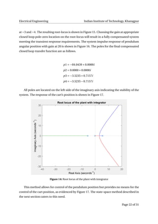 Electrical Engineering Indian Institute of Technology, Kharagpur
at −3 and −4. The resulting root-locus is shown in Figure 15. Choosing the gain at appropriate
closed loop pole-zero location on the root-locus will result in a fully compensated system
meeting the transient response requirements. The system impulse response of pendulum
angular position with gain at 20 is shown in Figure 16. The poles for the ﬁnal compensated
closed loop transfer function are as follows.
p1 = −84.0439+0.0000i
p2 = 0.0000+0.0000i
p3 = −3.5235+0.7157i
p4 = −3.5235−0.7157i
All poles are located on the left side of the imaginary axis indicating the stability of the
system. The response of the cart’s position is shown in Figure 17.
Figure 14: Root locus of the plant with integrator
This method allows for control of the pendulum position but provides no means for the
control of the cart position, as evidenced by Figure 17. The state-space method described in
the next section caters to this need.
Page 22 of 31
 