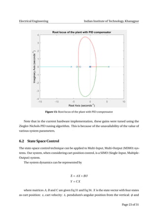 Electrical Engineering Indian Institute of Technology, Kharagpur
Figure 15: Root locus of the plant with PID compensator
Note that in the current hardware implementation, these gains were tuned using the
Ziegler-Nichols PID tuning algorithm. This is because of the unavailability of the value of
various system parameters.
6.2 State Space Control
The state-space control technique can be applied to Multi-Input, Multi-Output (MIMO) sys-
tems. Our system, when considering cart position control, is a SIMO (Single-Input, Multiple-
Output) system.
The system dynamics can be represented by
˙X = AX +BU
Y = C X
where matrices A, B and C are given Eq 31 and Eq 34. X is the state vector with four states
as cart position: x, cart velocity: ˙x, pendulum’s angular position from the vertical: φ and
Page 23 of 31
 