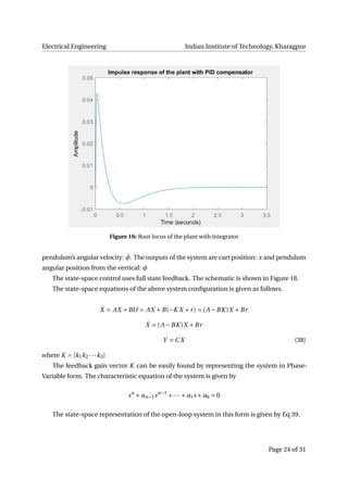 Electrical Engineering Indian Institute of Technology, Kharagpur
Figure 16: Root locus of the plant with integrator
pendulum’s angular velocity: ˙φ. The outputs of the system are cart position: x and pendulum
angular position from the vertical: φ
The state-space control uses full state feedback. The schematic is shown in Figure 18.
The state-space equations of the above system conﬁguration is given as follows.
˙X = AX +BU = AX +B(−K X +r) = (A −BK )X +Br
˙X = (A −BK )X +Br
Y = C X (38)
where K = [k1k2 ···k3]
The feedback gain vector K can be easily found by representing the system in Phase-
Variable form. The characteristic equation of the system is given by
sn
+ an−1sn−1
+···+ a1s + a0 = 0
The state-space representation of the open-loop system in this form is given by Eq 39.
Page 24 of 31
 