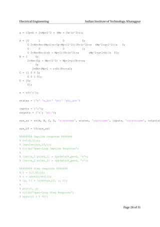 Electrical Engineering Indian Institute of Technology, Kharagpur
a = (Ip*b + 2*Mp*l^2 * (Mw + Iw/(r^2)));
A = [0 1 0 0;
0 2*Km*Ke*(Mp*l*r−Ip−Mp*(l^2))/R*(r^2)*a (Mp^2*g*l^2)/a 0;
0 0 0 1;
0 2*Km*Ke*(r*b − Mp*l)/R*(r^2)*a (Mp^2*g*l*b)/a 0];
B = [ 0;
2*Km*(Ip + Mp*(l^2) − Mp*l*r)/R*r*a;
0;
2*Km*(Mp*l − r*b)/R*r*a];
C = [1 0 0 0;
0 0 1 0];
D = [0;
0];
s = tf('s');
states = {'x' 'x_dot' 'phi' 'phi_dot'}
inputs = {'u'};
outputs = {'x'; 'phi'};
sys_ss = ss(A, B, C, D, 'statename', states, 'inputname', inputs, 'outputname', outputs)
sys_tf = tf(sys_ss)
%%%%%%%% Impulse response %%%%%%%
% t=0:0.01:1;
% impulse(sys_tf,t);
% title('Open−Loop Impulse Response')
%
% [zeros_1 poles_1] = zpkdata(P_pend, 'v');
% [zeros_2 poles_2] = zpkdata(P_pend, 'v');
%%%%%%%% Step response %%%%%%%
% t = 0:0.05:10;
% u = ones(size(t));
% [y, t] = lsim(sys_tf, u, t);
%
% plot(t, y)
% title('Open−Loop Step Response')
% axis([0 3 0 50])
Page 28 of 31
 