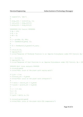 Electrical Engineering Indian Institute of Technology, Kharagpur
% legend('x', 'phi')
%
% step_info = lsiminfo(y, t);
% cart_info = step_info(1)
% pend_info = step_info(2)
%%%%%%%%% PID Control %%%%%%%%
% Kp = 100;
% Ki = 1;
% Kd = 0;
%
% C = pid(Kp, Ki, Kd);
% T = feedback(P_pend, C);
%
% T2 = feedback(1,P_pend*C)*P_cart;
%
% t=0:0.01:10;
% impulse(T,t)
% title('Response of Pendulum Position to an Impulse Disturbance under PID Control: Kp =
% t = 0:0.01:5;
% impulse(T2, t);
% title('Response of Cart Position to an Impulse Disturbance under PID Control: Kp = 100
%%%%%%% Root locus analysis %%%%%%%
% rlocus(P_pend)
% title('Root locus of the plant with vaying gain')
% C_int = 1/s;
% rlocus(C_int * P_pend)
% title('Root locus of the plant with integrator')
%
% % zeros = zero(C_int * P_pend)
% % poles = pole(C_int * P_pend)
%
% z = [−3 −4];
% p = 0;
% k = 1;
% C_pid = zpk(z, p, k);
% rlocus(C_pid*P_pend)
% title('Root locus of the plant with PID compensator')
Page 29 of 31
 
