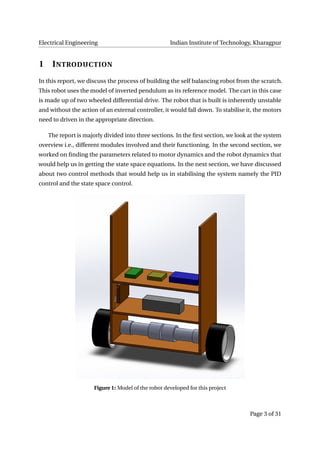 Electrical Engineering Indian Institute of Technology, Kharagpur
1 INTRODUCTION
In this report, we discuss the process of building the self balancing robot from the scratch.
This robot uses the model of inverted pendulum as its reference model. The cart in this case
is made up of two wheeled differential drive. The robot that is built is inherently unstable
and without the action of an external controller, it would fall down. To stabilise it, the motors
need to driven in the appropriate direction.
The report is majorly divided into three sections. In the ﬁrst section, we look at the system
overview i.e., different modules involved and their functioning. In the second section, we
worked on ﬁnding the parameters related to motor dynamics and the robot dynamics that
would help us in getting the state space equations. In the next section, we have discussed
about two control methods that would help us in stabilising the system namely the PID
control and the state space control.
Figure 1: Model of the robot developed for this project
Page 3 of 31
 