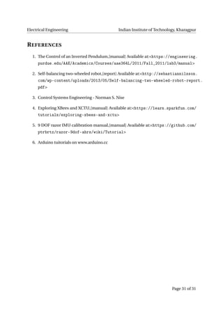 Electrical Engineering Indian Institute of Technology, Kharagpur
REFERENCES
1. The Control of an Inverted Pendulum,[manual] Available at:<https://engineering.
purdue.edu/AAE/Academics/Courses/aae364L/2011/Fall_2011/lab3/manual>
2. Self-balancing two-wheeled robot,[report] Available at:<http://sebastiannilsson.
com/wp-content/uploads/2013/05/Self-balancing-two-wheeled-robot-report.
pdf>
3. Control Systems Engineering - Norman S. Nise
4. Exploring XBees and XCTU,[manual] Available at:<https://learn.sparkfun.com/
tutorials/exploring-xbees-and-xctu>
5. 9 DOF razor IMU calibration manual,[manual] Available at:<https://github.com/
ptrbrtz/razor-9dof-ahrs/wiki/Tutorial>
6. Arduino tuitorials on www.arduino.cc
Page 31 of 31
 