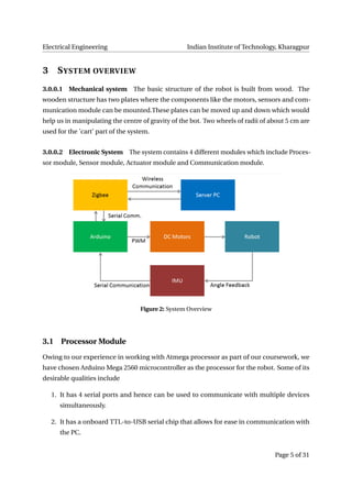 Electrical Engineering Indian Institute of Technology, Kharagpur
3 SYSTEM OVERVIEW
3.0.0.1 Mechanical system The basic structure of the robot is built from wood. The
wooden structure has two plates where the components like the motors, sensors and com-
munication module can be mounted.These plates can be moved up and down which would
help us in manipulating the centre of gravity of the bot. Two wheels of radii of about 5 cm are
used for the ’cart’ part of the system.
3.0.0.2 Electronic System The system contains 4 different modules which include Proces-
sor module, Sensor module, Actuator module and Communication module.
Figure 2: System Overview
3.1 Processor Module
Owing to our experience in working with Atmega processor as part of our coursework, we
have chosen Arduino Mega 2560 microcontroller as the processor for the robot. Some of its
desirable qualities include
1. It has 4 serial ports and hence can be used to communicate with multiple devices
simultaneously.
2. It has a onboard TTL-to-USB serial chip that allows for ease in communication with
the PC.
Page 5 of 31
 