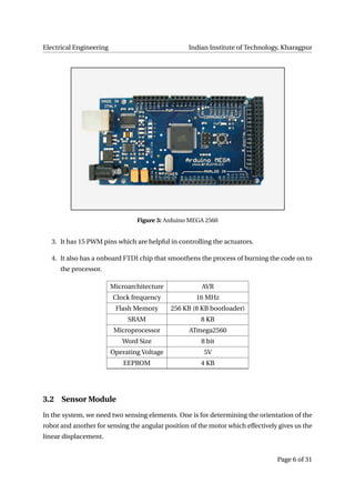 Electrical Engineering Indian Institute of Technology, Kharagpur
Figure 3: Arduino MEGA 2560
3. It has 15 PWM pins which are helpful in controlling the actuators.
4. It also has a onboard FTDI chip that smoothens the process of burning the code on to
the processor.
Microarchitecture AVR
Clock frequency 16 MHz
Flash Memory 256 KB (8 KB bootloader)
SRAM 8 KB
Microprocessor ATmega2560
Word Size 8 bit
Operating Voltage 5V
EEPROM 4 KB
3.2 Sensor Module
In the system, we need two sensing elements. One is for determining the orientation of the
robot and another for sensing the angular position of the motor which effectively gives us the
linear displacement.
Page 6 of 31
 