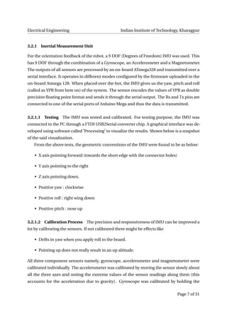 Electrical Engineering Indian Institute of Technology, Kharagpur
3.2.1 Inertial Measurement Unit
For the orientation feedback of the robot, a 9 DOF (Degrees of Freedom) IMU was used. This
has 9 DOF through the combination of a Gyroscope, an Accelerometer and a Magnetometer.
The outputs of all sensors are processed by an on-board ATmega328 and transmitted over a
serial interface. It operates in different modes conﬁgured by the ﬁrmware uploaded in the
on-board Atmega 128. When placed over the bot, the IMU gives us the yaw, pitch and roll
(called as YPR from here on) of the system. The sensor encodes the values of YPR as double
precision ﬂoating point format and sends it through the serial output. The Rx and Tx pins are
connected to one of the serial ports of Arduino Mega and thus the data is transmitted.
3.2.1.1 Testing The IMU was tested and calibrated. For testing purpose, the IMU was
connected to the PC through a FTDI USB2Serial converter chip. A graphical interface was de-
veloped using software called Processing to visualize the results. Shown below is a snapshot
of the said visualization.
From the above tests, the geometric conventions of the IMU were found to be as below:
• X axis pointing forward (towards the short edge with the connector holes)
• Y axis pointing to the right
• Z axis pointing down.
• Positive yaw : clockwise
• Positive roll : right wing down
• Positive pitch : nose up
3.2.1.2 Calibration Process The precision and responsiveness of IMU can be improved a
lot by calibrating the sensors. If not calibrated there might be effects like
• Drifts in yaw when you apply roll to the board.
• Pointing up does not really result in an up altitude.
All three component sensors namely, gyroscope, accelerometer and magnetometer were
calibrated individually. The accelerometer was calibrated by moving the sensor slowly about
all the three axes and noting the extreme values of the sensor readings along them (this
accounts for the acceleration due to gravity). Gyroscope was calibrated by holding the
Page 7 of 31
 